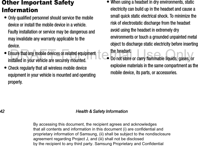 42 Health & Safety InformationOther Important Safety Information• Only qualified personnel should service the mobile device or install the mobile device in a vehicle. Faulty installation or service may be dangerous and may invalidate any warranty applicable to the device.• Ensure that any mobile devices or related equipment installed in your vehicle are securely mounted.• Check regularly that all wireless mobile device equipment in your vehicle is mounted and operating properly.• When using a headset in dry environments, static electricity can build up in the headset and cause a small quick static electrical shock. To minimize the risk of electrostatic discharge from the headset avoid using the headset in extremely dry environments or touch a grounded unpainted metal object to discharge static electricity before inserting the headset.• Do not store or carry flammable liquids, gases, or explosive materials in the same compartment as the mobile device, its parts, or accessories.By accessing this document, the recipient agrees and acknowledges that all contents and information in this document (i) are confidential and proprietary information of Samsung, (ii) shall be subject to the nondisclosure agreement regarding Project J, and (iii) shall not be disclosed by the recipient to any third party. Samsung Proprietary and ConfidentialDRAFT-For Internal Use Only