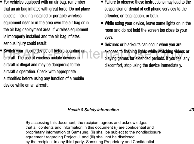 Health & Safety Information 43• For vehicles equipped with an air bag, remember that an air bag inflates with great force. Do not place objects, including installed or portable wireless equipment near or in the area over the air bag or in the air bag deployment area. If wireless equipment is improperly installed and the air bag inflates, serious injury could result.• Switch your mobile device off before boarding an aircraft. The use of wireless mobile devices in aircraft is illegal and may be dangerous to the aircraft's operation. Check with appropriate authorities before using any function of a mobile device while on an aircraft.• Failure to observe these instructions may lead to the suspension or denial of cell phone services to the offender, or legal action, or both.• While using your device, leave some lights on in the room and do not hold the screen too close to your eyes.• Seizures or blackouts can occur when you are exposed to flashing lights while watching videos or playing games for extended periods. If you feel any discomfort, stop using the device immediately.By accessing this document, the recipient agrees and acknowledges that all contents and information in this document (i) are confidential and proprietary information of Samsung, (ii) shall be subject to the nondisclosure agreement regarding Project J, and (iii) shall not be disclosed by the recipient to any third party. Samsung Proprietary and ConfidentialDRAFT-For Internal Use Only