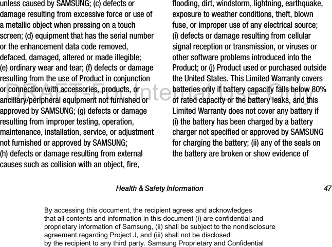 Health & Safety Information 47unless caused by SAMSUNG; (c) defects or damage resulting from excessive force or use of a metallic object when pressing on a touch screen; (d) equipment that has the serial number or the enhancement data code removed, defaced, damaged, altered or made illegible; (e) ordinary wear and tear; (f) defects or damage resulting from the use of Product in conjunction or connection with accessories, products, or ancillary/peripheral equipment not furnished or approved by SAMSUNG; (g) defects or damage resulting from improper testing, operation, maintenance, installation, service, or adjustment not furnished or approved by SAMSUNG; (h) defects or damage resulting from external causes such as collision with an object, fire, flooding, dirt, windstorm, lightning, earthquake, exposure to weather conditions, theft, blown fuse, or improper use of any electrical source; (i) defects or damage resulting from cellular signal reception or transmission, or viruses or other software problems introduced into the Product; or (j) Product used or purchased outside the United States. This Limited Warranty covers batteries only if battery capacity falls below 80% of rated capacity or the battery leaks, and this Limited Warranty does not cover any battery if (i) the battery has been charged by a battery charger not specified or approved by SAMSUNG for charging the battery; (ii) any of the seals on the battery are broken or show evidence of By accessing this document, the recipient agrees and acknowledges that all contents and information in this document (i) are confidential and proprietary information of Samsung, (ii) shall be subject to the nondisclosure agreement regarding Project J, and (iii) shall not be disclosed by the recipient to any third party. Samsung Proprietary and ConfidentialDRAFT-For Internal Use Only