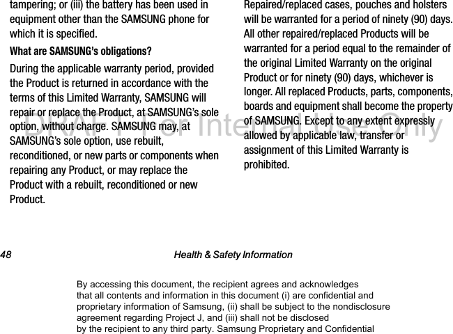 48 Health & Safety Informationtampering; or (iii) the battery has been used in equipment other than the SAMSUNG phone for which it is specified.What are SAMSUNG’s obligations?During the applicable warranty period, provided the Product is returned in accordance with the terms of this Limited Warranty, SAMSUNG will repair or replace the Product, at SAMSUNG’s sole option, without charge. SAMSUNG may, at SAMSUNG’s sole option, use rebuilt, reconditioned, or new parts or components when repairing any Product, or may replace the Product with a rebuilt, reconditioned or new Product. Repaired/replaced cases, pouches and holsters will be warranted for a period of ninety (90) days. All other repaired/replaced Products will be warranted for a period equal to the remainder of the original Limited Warranty on the original Product or for ninety (90) days, whichever is longer. All replaced Products, parts, components, boards and equipment shall become the property of SAMSUNG. Except to any extent expressly allowed by applicable law, transfer or assignment of this Limited Warranty is prohibited.By accessing this document, the recipient agrees and acknowledges that all contents and information in this document (i) are confidential and proprietary information of Samsung, (ii) shall be subject to the nondisclosure agreement regarding Project J, and (iii) shall not be disclosed by the recipient to any third party. Samsung Proprietary and ConfidentialDRAFT-For Internal Use Only