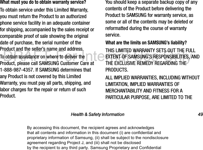 Health & Safety Information 49What must you do to obtain warranty service?To obtain service under this Limited Warranty, you must return the Product to an authorized phone service facility in an adequate container for shipping, accompanied by the sales receipt or comparable proof of sale showing the original date of purchase, the serial number of the Product and the seller’s name and address. To obtain assistance on where to deliver the Product, please call SAMSUNG Customer Care at 1-888-987-4357. If SAMSUNG determines that any Product is not covered by this Limited Warranty, you must pay all parts, shipping, and labor charges for the repair or return of such Product.You should keep a separate backup copy of any contents of the Product before delivering the Product to SAMSUNG for warranty service, as some or all of the contents may be deleted or reformatted during the course of warranty service.What are the limits on SAMSUNG’s liability?THIS LIMITED WARRANTY SETS OUT THE FULL EXTENT OF SAMSUNG’S RESPONSIBILITIES, AND THE EXCLUSIVE REMEDY REGARDING THE PRODUCTS. ALL IMPLIED WARRANTIES, INCLUDING WITHOUT LIMITATION, IMPLIED WARRANTIES OF MERCHANTABILITY AND FITNESS FOR A PARTICULAR PURPOSE, ARE LIMITED TO THE By accessing this document, the recipient agrees and acknowledges that all contents and information in this document (i) are confidential and proprietary information of Samsung, (ii) shall be subject to the nondisclosure agreement regarding Project J, and (iii) shall not be disclosed by the recipient to any third party. Samsung Proprietary and ConfidentialDRAFT-For Internal Use Only