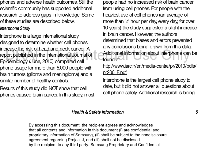 Health & Safety Information 5phones and adverse health outcomes. Still the scientific community has supported additional research to address gaps in knowledge. Some of these studies are described below.Interphone StudyInterphone is a large international study designed to determine whether cell phones increase the risk of head and neck cancer. A report published in the International Journal of Epidemiology (June, 2010) compared cell phone usage for more than 5,000 people with brain tumors (glioma and meningioma) and a similar number of healthy controls.Results of this study did NOT show that cell phones caused brain cancer. In this study, most people had no increased risk of brain cancer from using cell phones. For people with the heaviest use of cell phones (an average of more than ½ hour per day, every day, for over 10 years) the study suggested a slight increase in brain cancer. However, the authors determined that biases and errors prevented any conclusions being drawn from this data. Additional information about Interphone can be found at http://www.iarc.fr/en/media-centre/pr/2010/pdfs/pr200_E.pdf.Interphone is the largest cell phone study to date, but it did not answer all questions about cell phone safety. Additional research is being By accessing this document, the recipient agrees and acknowledges that all contents and information in this document (i) are confidential and proprietary information of Samsung, (ii) shall be subject to the nondisclosure agreement regarding Project J, and (iii) shall not be disclosed by the recipient to any third party. Samsung Proprietary and ConfidentialDRAFT-For Internal Use Only