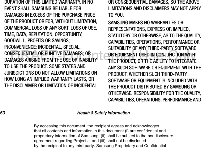 50 Health & Safety InformationDURATION OF THIS LIMITED WARRANTY. IN NO EVENT SHALL SAMSUNG BE LIABLE FOR DAMAGES IN EXCESS OF THE PURCHASE PRICE OF THE PRODUCT OR FOR, WITHOUT LIMITATION, COMMERCIAL LOSS OF ANY SORT; LOSS OF USE, TIME, DATA, REPUTATION, OPPORTUNITY, GOODWILL, PROFITS OR SAVINGS; INCONVENIENCE; INCIDENTAL, SPECIAL, CONSEQUENTIAL OR PUNITIVE DAMAGES; OR DAMAGES ARISING FROM THE USE OR INABILITY TO USE THE PRODUCT. SOME STATES AND JURISDICTIONS DO NOT ALLOW LIMITATIONS ON HOW LONG AN IMPLIED WARRANTY LASTS, OR THE DISCLAIMER OR LIMITATION OF INCIDENTAL OR CONSEQUENTIAL DAMAGES, SO THE ABOVE LIMITATIONS AND DISCLAIMERS MAY NOT APPLY TO YOU.SAMSUNG MAKES NO WARRANTIES OR REPRESENTATIONS, EXPRESS OR IMPLIED, STATUTORY OR OTHERWISE, AS TO THE QUALITY, CAPABILITIES, OPERATIONS, PERFORMANCE OR SUITABILITY OF ANY THIRD-PARTY SOFTWARE OR EQUIPMENT USED IN CONJUNCTION WITH THE PRODUCT, OR THE ABILITY TO INTEGRATE ANY SUCH SOFTWARE OR EQUIPMENT WITH THE PRODUCT, WHETHER SUCH THIRD-PARTY SOFTWARE OR EQUIPMENT IS INCLUDED WITH THE PRODUCT DISTRIBUTED BY SAMSUNG OR OTHERWISE. RESPONSIBILITY FOR THE QUALITY, CAPABILITIES, OPERATIONS, PERFORMANCE AND By accessing this document, the recipient agrees and acknowledges that all contents and information in this document (i) are confidential and proprietary information of Samsung, (ii) shall be subject to the nondisclosure agreement regarding Project J, and (iii) shall not be disclosed by the recipient to any third party. Samsung Proprietary and ConfidentialDRAFT-For Internal Use Only