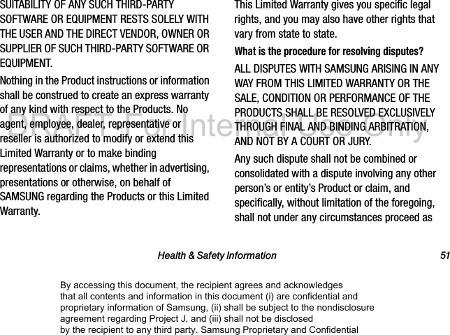 Health & Safety Information 51SUITABILITY OF ANY SUCH THIRD-PARTY SOFTWARE OR EQUIPMENT RESTS SOLELY WITH THE USER AND THE DIRECT VENDOR, OWNER OR SUPPLIER OF SUCH THIRD-PARTY SOFTWARE OR EQUIPMENT.Nothing in the Product instructions or information shall be construed to create an express warranty of any kind with respect to the Products. No agent, employee, dealer, representative or reseller is authorized to modify or extend this Limited Warranty or to make binding representations or claims, whether in advertising, presentations or otherwise, on behalf of SAMSUNG regarding the Products or this Limited Warranty.This Limited Warranty gives you specific legal rights, and you may also have other rights that vary from state to state.What is the procedure for resolving disputes?ALL DISPUTES WITH SAMSUNG ARISING IN ANY WAY FROM THIS LIMITED WARRANTY OR THE SALE, CONDITION OR PERFORMANCE OF THE PRODUCTS SHALL BE RESOLVED EXCLUSIVELY THROUGH FINAL AND BINDING ARBITRATION, AND NOT BY A COURT OR JURY. Any such dispute shall not be combined or consolidated with a dispute involving any other person’s or entity’s Product or claim, and specifically, without limitation of the foregoing, shall not under any circumstances proceed as By accessing this document, the recipient agrees and acknowledges that all contents and information in this document (i) are confidential and proprietary information of Samsung, (ii) shall be subject to the nondisclosure agreement regarding Project J, and (iii) shall not be disclosed by the recipient to any third party. Samsung Proprietary and ConfidentialDRAFT-For Internal Use Only