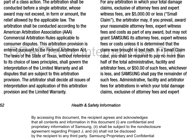 52 Health & Safety Informationpart of a class action. The arbitration shall be conducted before a single arbitrator, whose award may not exceed, in form or amount, the relief allowed by the applicable law. The arbitration shall be conducted according to the American Arbitration Association (AAA) Commercial Arbitration Rules applicable to consumer disputes. This arbitration provision is entered pursuant to the Federal Arbitration Act. The laws of the State of Texas, without reference to its choice of laws principles, shall govern the interpretation of the Limited Warranty and all disputes that are subject to this arbitration provision. The arbitrator shall decide all issues of interpretation and application of this arbitration provision and the Limited Warranty.For any arbitration in which your total damage claims, exclusive of attorney fees and expert witness fees, are $5,000.00 or less (“Small Claim”), the arbitrator may, if you prevail, award your reasonable attorney fees, expert witness fees and costs as part of any award, but may not grant SAMSUNG its attorney fees, expert witness fees or costs unless it is determined that the claim was brought in bad faith. In a Small Claim case, you shall be required to pay no more than half of the total administrative, facility and arbitrator fees, or $50.00 of such fees, whichever is less, and SAMSUNG shall pay the remainder of such fees. Administrative, facility and arbitrator fees for arbitrations in which your total damage claims, exclusive of attorney fees and expert By accessing this document, the recipient agrees and acknowledges that all contents and information in this document (i) are confidential and proprietary information of Samsung, (ii) shall be subject to the nondisclosure agreement regarding Project J, and (iii) shall not be disclosed by the recipient to any third party. Samsung Proprietary and ConfidentialDRAFT-For Internal Use Only