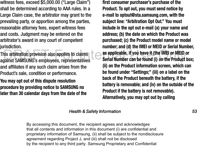 Health & Safety Information 53witness fees, exceed $5,000.00 (“Large Claim”) shall be determined according to AAA rules. In a Large Claim case, the arbitrator may grant to the prevailing party, or apportion among the parties, reasonable attorney fees, expert witness fees and costs. Judgment may be entered on the arbitrator’s award in any court of competent jurisdiction.This arbitration provision also applies to claims against SAMSUNG’s employees, representatives and affiliates if any such claim arises from the Product’s sale, condition or performance.You may opt out of this dispute resolution procedure by providing notice to SAMSUNG no later than 30 calendar days from the date of the first consumer purchaser’s purchase of the Product. To opt out, you must send notice by e-mail to optout@sta.samsung.com, with the subject line: “Arbitration Opt Out.” You must include in the opt out e-mail (a) your name and address; (b) the date on which the Product was purchased; (c) the Product model name or model number; and (d) the IMEI or MEID or Serial Number, as applicable, if you have it (the IMEI or MEID or Serial Number can be found (i) on the Product box; (ii) on the Product information screen, which can be found under “Settings;” (iii) on a label on the back of the Product beneath the battery, if the battery is removable; and (iv) on the outside of the Product if the battery is not removable). Alternatively, you may opt out by calling By accessing this document, the recipient agrees and acknowledges that all contents and information in this document (i) are confidential and proprietary information of Samsung, (ii) shall be subject to the nondisclosure agreement regarding Project J, and (iii) shall not be disclosed by the recipient to any third party. Samsung Proprietary and ConfidentialDRAFT-For Internal Use Only