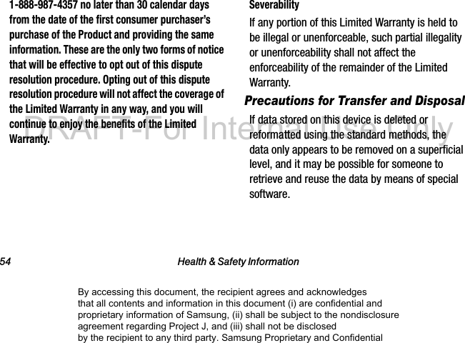 54 Health & Safety Information1-888-987-4357 no later than 30 calendar days from the date of the first consumer purchaser’s purchase of the Product and providing the same information. These are the only two forms of notice that will be effective to opt out of this dispute resolution procedure. Opting out of this dispute resolution procedure will not affect the coverage of the Limited Warranty in any way, and you will continue to enjoy the benefits of the Limited Warranty.SeverabilityIf any portion of this Limited Warranty is held to be illegal or unenforceable, such partial illegality or unenforceability shall not affect the enforceability of the remainder of the Limited Warranty.Precautions for Transfer and DisposalIf data stored on this device is deleted or reformatted using the standard methods, the data only appears to be removed on a superficial level, and it may be possible for someone to retrieve and reuse the data by means of special software.By accessing this document, the recipient agrees and acknowledges that all contents and information in this document (i) are confidential and proprietary information of Samsung, (ii) shall be subject to the nondisclosure agreement regarding Project J, and (iii) shall not be disclosed by the recipient to any third party. Samsung Proprietary and ConfidentialDRAFT-For Internal Use Only