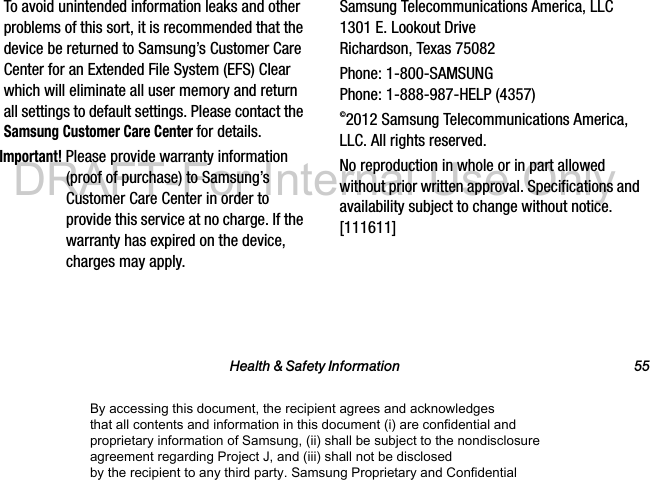 Health &amp; Safety Information 55To avoid unintended information leaks and other problems of this sort, it is recommended that the device be returned to Samsung&rsquo;s Customer Care Center for an Extended File System (EFS) Clear which will eliminate all user memory and return all settings to default settings. Please contact the Samsung Customer Care Center for details.Important! Please provide warranty information (proof of purchase) to Samsung&rsquo;s Customer Care Center in order to provide this service at no charge. If the warranty has expired on the device, charges may apply.Samsung Telecommunications America, LLC 1301 E. Lookout Drive Richardson, Texas 75082Phone: 1-800-SAMSUNG Phone: 1-888-987-HELP (4357)&copy;2012 Samsung Telecommunications America, LLC. All rights reserved.No reproduction in whole or in part allowed without prior written approval. Specifications and availability subject to change without notice. [111611]By accessing this document, the recipient agrees and acknowledges that all contents and information in this document (i) are confidential and proprietary information of Samsung, (ii) shall be subject to the nondisclosure agreement regarding Project J, and (iii) shall not be disclosed by the recipient to any third party. Samsung Proprietary and ConfidentialDRAFT-For Internal Use Only