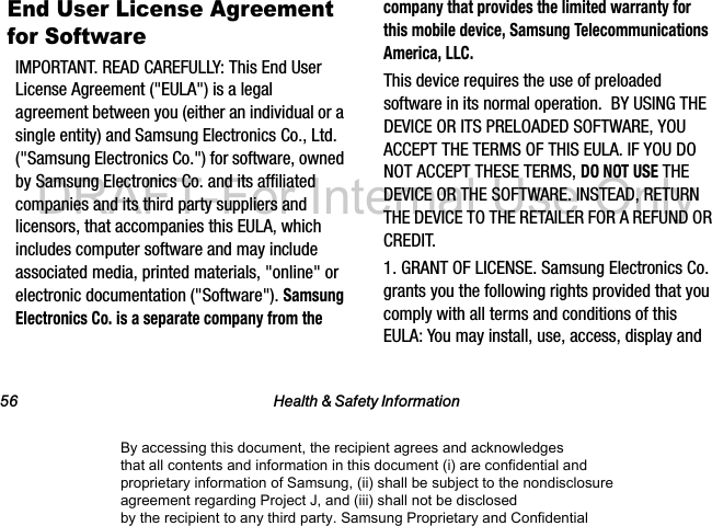 56 Health & Safety InformationEnd User License Agreement for SoftwareIMPORTANT. READ CAREFULLY: This End User License Agreement ("EULA") is a legal agreement between you (either an individual or a single entity) and Samsung Electronics Co., Ltd. ("Samsung Electronics Co.") for software, owned by Samsung Electronics Co. and its affiliated companies and its third party suppliers and licensors, that accompanies this EULA, which includes computer software and may include associated media, printed materials, "online" or electronic documentation ("Software"). Samsung Electronics Co. is a separate company from the company that provides the limited warranty for this mobile device, Samsung Telecommunications America, LLC.This device requires the use of preloaded software in its normal operation. BY USING THE DEVICE OR ITS PRELOADED SOFTWARE, YOU ACCEPT THE TERMS OF THIS EULA. IF YOU DO NOT ACCEPT THESE TERMS, DO NOT USE THE DEVICE OR THE SOFTWARE. INSTEAD, RETURN THE DEVICE TO THE RETAILER FOR A REFUND OR CREDIT. 1. GRANT OF LICENSE. Samsung Electronics Co. grants you the following rights provided that you comply with all terms and conditions of this EULA: You may install, use, access, display and By accessing this document, the recipient agrees and acknowledges that all contents and information in this document (i) are confidential and proprietary information of Samsung, (ii) shall be subject to the nondisclosure agreement regarding Project J, and (iii) shall not be disclosed by the recipient to any third party. Samsung Proprietary and ConfidentialDRAFT-For Internal Use Only