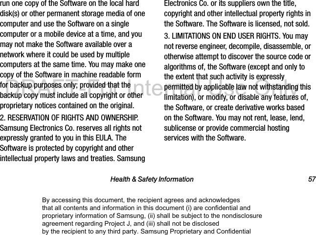 Health & Safety Information 57run one copy of the Software on the local hard disk(s) or other permanent storage media of one computer and use the Software on a single computer or a mobile device at a time, and you may not make the Software available over a network where it could be used by multiple computers at the same time. You may make one copy of the Software in machine readable form for backup purposes only; provided that the backup copy must include all copyright or other proprietary notices contained on the original.2. RESERVATION OF RIGHTS AND OWNERSHIP. Samsung Electronics Co. reserves all rights not expressly granted to you in this EULA. The Software is protected by copyright and other intellectual property laws and treaties. Samsung Electronics Co. or its suppliers own the title, copyright and other intellectual property rights in the Software. The Software is licensed, not sold.3. LIMITATIONS ON END USER RIGHTS. You may not reverse engineer, decompile, disassemble, or otherwise attempt to discover the source code or algorithms of, the Software (except and only to the extent that such activity is expressly permitted by applicable law not withstanding this limitation), or modify, or disable any features of, the Software, or create derivative works based on the Software. You may not rent, lease, lend, sublicense or provide commercial hosting services with the Software.By accessing this document, the recipient agrees and acknowledges that all contents and information in this document (i) are confidential and proprietary information of Samsung, (ii) shall be subject to the nondisclosure agreement regarding Project J, and (iii) shall not be disclosed by the recipient to any third party. Samsung Proprietary and ConfidentialDRAFT-For Internal Use Only