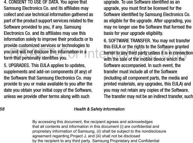 58 Health & Safety Information4. CONSENT TO USE OF DATA. You agree that Samsung Electronics Co. and its affiliates may collect and use technical information gathered as part of the product support services related to the Software provided to you, if any. Samsung Electronics Co. and its affiliates may use this information solely to improve their products or to provide customized services or technologies to you and will not disclose this information in a form that personally identifies you.5. UPGRADES. This EULA applies to updates, supplements and add-on components (if any) of the Software that Samsung Electronics Co. may provide to you or make available to you after the date you obtain your initial copy of the Software, unless we provide other terms along with such upgrade. To use Software identified as an upgrade, you must first be licensed for the Software identified by Samsung Electronics Co. as eligible for the upgrade. After upgrading, you may no longer use the Software that formed the basis for your upgrade eligibility.6. SOFTWARE TRANSFER. You may not transfer this EULA or the rights to the Software granted herein to any third party unless it is in connection with the sale of the mobile device which the Software accompanied. In such event, the transfer must include all of the Software (including all component parts, the media and printed materials, any upgrades, this EULA) and you may not retain any copies of the Software. The transfer may not be an indirect transfer, such By accessing this document, the recipient agrees and acknowledges that all contents and information in this document (i) are confidential and proprietary information of Samsung, (ii) shall be subject to the nondisclosure agreement regarding Project J, and (iii) shall not be disclosed by the recipient to any third party. Samsung Proprietary and ConfidentialDRAFT-For Internal Use Only