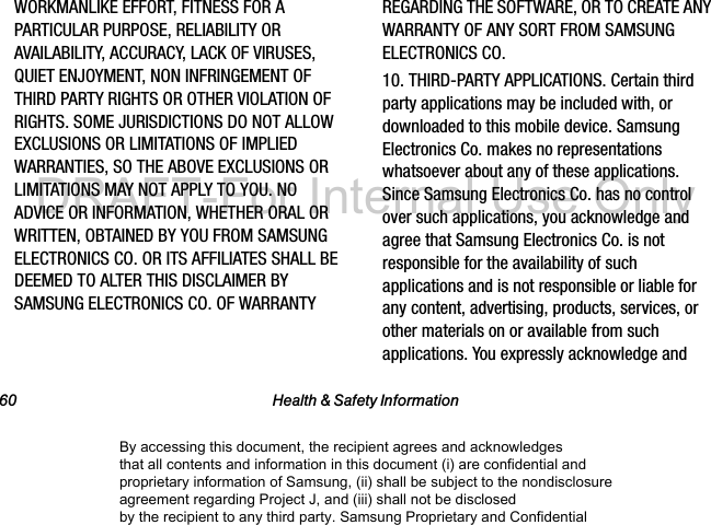 60 Health & Safety InformationWORKMANLIKE EFFORT, FITNESS FOR A PARTICULAR PURPOSE, RELIABILITY OR AVAILABILITY, ACCURACY, LACK OF VIRUSES, QUIET ENJOYMENT, NON INFRINGEMENT OF THIRD PARTY RIGHTS OR OTHER VIOLATION OF RIGHTS. SOME JURISDICTIONS DO NOT ALLOW EXCLUSIONS OR LIMITATIONS OF IMPLIED WARRANTIES, SO THE ABOVE EXCLUSIONS OR LIMITATIONS MAY NOT APPLY TO YOU. NO ADVICE OR INFORMATION, WHETHER ORAL OR WRITTEN, OBTAINED BY YOU FROM SAMSUNG ELECTRONICS CO. OR ITS AFFILIATES SHALL BE DEEMED TO ALTER THIS DISCLAIMER BY SAMSUNG ELECTRONICS CO. OF WARRANTY REGARDING THE SOFTWARE, OR TO CREATE ANY WARRANTY OF ANY SORT FROM SAMSUNG ELECTRONICS CO. 10. THIRD-PARTY APPLICATIONS. Certain third party applications may be included with, or downloaded to this mobile device. Samsung Electronics Co. makes no representations whatsoever about any of these applications. Since Samsung Electronics Co. has no control over such applications, you acknowledge and agree that Samsung Electronics Co. is not responsible for the availability of such applications and is not responsible or liable for any content, advertising, products, services, or other materials on or available from such applications. You expressly acknowledge and By accessing this document, the recipient agrees and acknowledges that all contents and information in this document (i) are confidential and proprietary information of Samsung, (ii) shall be subject to the nondisclosure agreement regarding Project J, and (iii) shall not be disclosed by the recipient to any third party. Samsung Proprietary and ConfidentialDRAFT-For Internal Use Only