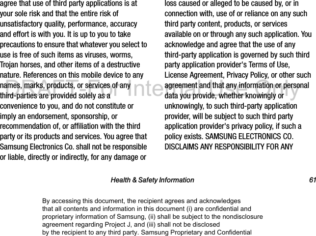 Health & Safety Information 61agree that use of third party applications is at your sole risk and that the entire risk of unsatisfactory quality, performance, accuracy and effort is with you. It is up to you to take precautions to ensure that whatever you select to use is free of such items as viruses, worms, Trojan horses, and other items of a destructive nature. References on this mobile device to any names, marks, products, or services of any third-parties are provided solely as a convenience to you, and do not constitute or imply an endorsement, sponsorship, or recommendation of, or affiliation with the third party or its products and services. You agree that Samsung Electronics Co. shall not be responsible or liable, directly or indirectly, for any damage or loss caused or alleged to be caused by, or in connection with, use of or reliance on any such third party content, products, or services available on or through any such application. You acknowledge and agree that the use of any third-party application is governed by such third party application provider's Terms of Use, License Agreement, Privacy Policy, or other such agreement and that any information or personal data you provide, whether knowingly or unknowingly, to such third-party application provider, will be subject to such third party application provider's privacy policy, if such a policy exists. SAMSUNG ELECTRONICS CO. DISCLAIMS ANY RESPONSIBILITY FOR ANY By accessing this document, the recipient agrees and acknowledges that all contents and information in this document (i) are confidential and proprietary information of Samsung, (ii) shall be subject to the nondisclosure agreement regarding Project J, and (iii) shall not be disclosed by the recipient to any third party. Samsung Proprietary and ConfidentialDRAFT-For Internal Use Only