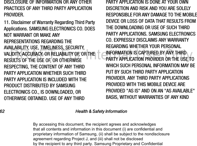62 Health & Safety InformationDISCLOSURE OF INFORMATION OR ANY OTHER PRACTICES OF ANY THIRD PARTY APPLICATION PROVIDER.11. Disclaimer of Warranty Regarding Third Party Applications. SAMSUNG ELECTRONICS CO. DOES NOT WARRANT OR MAKE ANY REPRESENTATIONS REGARDING THE AVAILABILITY, USE, TIMELINESS, SECURITY, VALIDITY, ACCURACY, OR RELIABILITY OF, OR THE RESULTS OF THE USE OF, OR OTHERWISE RESPECTING, THE CONTENT OF ANY THIRD PARTY APPLICATION WHETHER SUCH THIRD PARTY APPLICATION IS INCLUDED WITH THE PRODUCT DISTRIBUTED BY SAMSUNG ELECTRONICS CO., IS DOWNLOADED, OR OTHERWISE OBTAINED. USE OF ANY THIRD PARTY APPLICATION IS DONE AT YOUR OWN DISCRETION AND RISK AND YOU ARE SOLELY RESPONSIBLE FOR ANY DAMAGE TO THE MOBILE DEVICE OR LOSS OF DATA THAT RESULTS FROM THE DOWNLOADING OR USE OF SUCH THIRD PARTY APPLICATIONS. SAMSUNG ELECTRONICS CO. EXPRESSLY DISCLAIMS ANY WARRANTY REGARDING WHETHER YOUR PERSONAL INFORMATION IS CAPTURED BY ANY THIRD PARTY APPLICATION PROVIDER OR THE USE TO WHICH SUCH PERSONAL INFORMATION MAY BE PUT BY SUCH THIRD PARTY APPLICATION PROVIDER. ANY THIRD PARTY APPLICATIONS PROVIDED WITH THIS MOBILE DEVICE ARE PROVIDED "AS IS" AND ON AN "AS AVAILABLE" BASIS, WITHOUT WARRANTIES OF ANY KIND By accessing this document, the recipient agrees and acknowledges that all contents and information in this document (i) are confidential and proprietary information of Samsung, (ii) shall be subject to the nondisclosure agreement regarding Project J, and (iii) shall not be disclosed by the recipient to any third party. Samsung Proprietary and ConfidentialDRAFT-For Internal Use Only