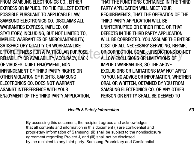 Health & Safety Information 63FROM SAMSUNG ELECTRONICS CO., EITHER EXPRESS OR IMPLIED. TO THE FULLEST EXTENT POSSIBLE PURSUANT TO APPLICABLE LAW, SAMSUNG ELECTRONICS CO. DISCLAIMS ALL WARRANTIES EXPRESS, IMPLIED, OR STATUTORY, INCLUDING, BUT NOT LIMITED TO, IMPLIED WARRANTIES OF MERCHANTABILITY, SATISFACTORY QUALITY OR WORKMANLIKE EFFORT, FITNESS FOR A PARTICULAR PURPOSE, RELIABILITY OR AVAILABILITY, ACCURACY, LACK OF VIRUSES, QUIET ENJOYMENT, NON INFRINGEMENT OF THIRD PARTY RIGHTS OR OTHER VIOLATION OF RIGHTS. SAMSUNG ELECTRONICS CO. DOES NOT WARRANT AGAINST INTERFERENCE WITH YOUR ENJOYMENT OF THE THIRD PARTY APPLICATION, THAT THE FUNCTIONS CONTAINED IN THE THIRD PARTY APPLICATION WILL MEET YOUR REQUIREMENTS, THAT THE OPERATION OF THE THIRD PARTY APPLICATION WILL BE UNINTERRUPTED OR ERROR FREE, OR THAT DEFECTS IN THE THIRD PARTY APPLICATION WILL BE CORRECTED. YOU ASSUME THE ENTIRE COST OF ALL NECESSARY SERVICING, REPAIR, OR CORRECTION. SOME JURISDICTIONS DO NOT ALLOW EXCLUSIONS OR LIMITATIONS OF IMPLIED WARRANTIES, SO THE ABOVE EXCLUSIONS OR LIMITATIONS MAY NOT APPLY TO YOU. NO ADVICE OR INFORMATION, WHETHER ORAL OR WRITTEN, OBTAINED BY YOU FROM SAMSUNG ELECTRONICS CO. OR ANY OTHER PERSON OR ENTITY SHALL BE DEEMED TO By accessing this document, the recipient agrees and acknowledges that all contents and information in this document (i) are confidential and proprietary information of Samsung, (ii) shall be subject to the nondisclosure agreement regarding Project J, and (iii) shall not be disclosed by the recipient to any third party. Samsung Proprietary and ConfidentialDRAFT-For Internal Use Only