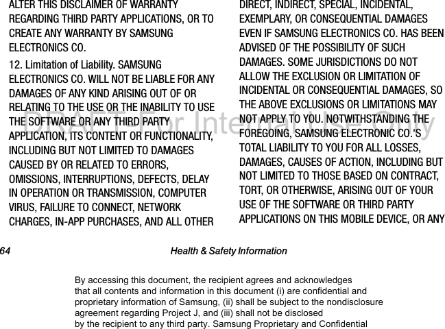 64 Health & Safety InformationALTER THIS DISCLAIMER OF WARRANTY REGARDING THIRD PARTY APPLICATIONS, OR TO CREATE ANY WARRANTY BY SAMSUNG ELECTRONICS CO.12. Limitation of Liability. SAMSUNG ELECTRONICS CO. WILL NOT BE LIABLE FOR ANY DAMAGES OF ANY KIND ARISING OUT OF OR RELATING TO THE USE OR THE INABILITY TO USE THE SOFTWARE OR ANY THIRD PARTY APPLICATION, ITS CONTENT OR FUNCTIONALITY, INCLUDING BUT NOT LIMITED TO DAMAGES CAUSED BY OR RELATED TO ERRORS, OMISSIONS, INTERRUPTIONS, DEFECTS, DELAY IN OPERATION OR TRANSMISSION, COMPUTER VIRUS, FAILURE TO CONNECT, NETWORK CHARGES, IN-APP PURCHASES, AND ALL OTHER DIRECT, INDIRECT, SPECIAL, INCIDENTAL, EXEMPLARY, OR CONSEQUENTIAL DAMAGES EVEN IF SAMSUNG ELECTRONICS CO. HAS BEEN ADVISED OF THE POSSIBILITY OF SUCH DAMAGES. SOME JURISDICTIONS DO NOT ALLOW THE EXCLUSION OR LIMITATION OF INCIDENTAL OR CONSEQUENTIAL DAMAGES, SO THE ABOVE EXCLUSIONS OR LIMITATIONS MAY NOT APPLY TO YOU. NOTWITHSTANDING THE FOREGOING, SAMSUNG ELECTRONIC CO.'S TOTAL LIABILITY TO YOU FOR ALL LOSSES, DAMAGES, CAUSES OF ACTION, INCLUDING BUT NOT LIMITED TO THOSE BASED ON CONTRACT, TORT, OR OTHERWISE, ARISING OUT OF YOUR USE OF THE SOFTWARE OR THIRD PARTY APPLICATIONS ON THIS MOBILE DEVICE, OR ANY By accessing this document, the recipient agrees and acknowledges that all contents and information in this document (i) are confidential and proprietary information of Samsung, (ii) shall be subject to the nondisclosure agreement regarding Project J, and (iii) shall not be disclosed by the recipient to any third party. Samsung Proprietary and ConfidentialDRAFT-For Internal Use Only