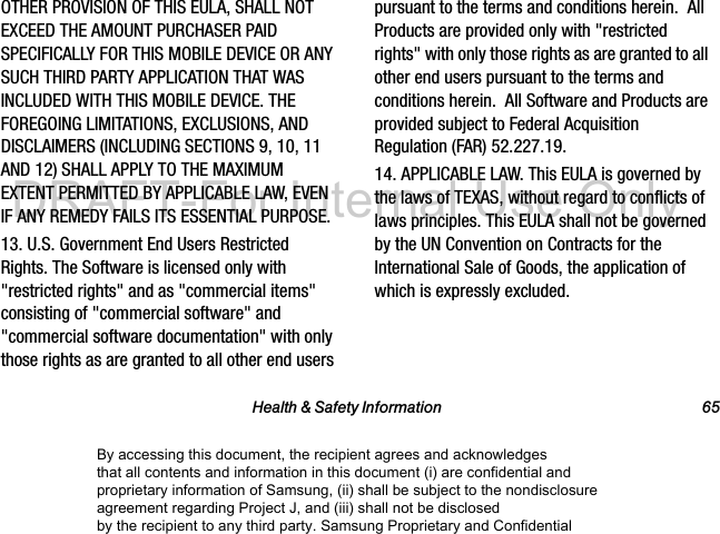 Health & Safety Information 65OTHER PROVISION OF THIS EULA, SHALL NOT EXCEED THE AMOUNT PURCHASER PAID SPECIFICALLY FOR THIS MOBILE DEVICE OR ANY SUCH THIRD PARTY APPLICATION THAT WAS INCLUDED WITH THIS MOBILE DEVICE. THE FOREGOING LIMITATIONS, EXCLUSIONS, AND DISCLAIMERS (INCLUDING SECTIONS 9, 10, 11 AND 12) SHALL APPLY TO THE MAXIMUM EXTENT PERMITTED BY APPLICABLE LAW, EVEN IF ANY REMEDY FAILS ITS ESSENTIAL PURPOSE.13. U.S. Government End Users Restricted Rights. The Software is licensed only with "restricted rights" and as "commercial items" consisting of "commercial software" and "commercial software documentation" with only those rights as are granted to all other end users pursuant to the terms and conditions herein. All Products are provided only with "restricted rights" with only those rights as are granted to all other end users pursuant to the terms and conditions herein. All Software and Products are provided subject to Federal Acquisition Regulation (FAR) 52.227.19. 14. APPLICABLE LAW. This EULA is governed by the laws of TEXAS, without regard to conflicts of laws principles. This EULA shall not be governed by the UN Convention on Contracts for the International Sale of Goods, the application of which is expressly excluded. By accessing this document, the recipient agrees and acknowledges that all contents and information in this document (i) are confidential and proprietary information of Samsung, (ii) shall be subject to the nondisclosure agreement regarding Project J, and (iii) shall not be disclosed by the recipient to any third party. Samsung Proprietary and ConfidentialDRAFT-For Internal Use Only