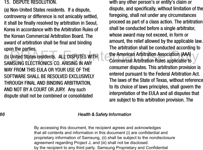 66 Health & Safety Information15. DISPUTE RESOLUTION. (a) Non-United States residents. If a dispute, controversy or difference is not amicably settled, it shall be finally resolved by arbitration in Seoul, Korea in accordance with the Arbitration Rules of the Korean Commercial Arbitration Board. The award of arbitration shall be final and binding upon the parties. (b) United States residents. ALL DISPUTES WITH SAMSUNG ELECTRONICS CO. ARISING IN ANY WAY FROM THIS EULA OR YOUR USE OF THE SOFTWARE SHALL BE RESOLVED EXCLUSIVELY THROUGH FINAL AND BINDING ARBITRATION, AND NOT BY A COURT OR JURY. Any such dispute shall not be combined or consolidated with any other person's or entity's claim or dispute, and specifically, without limitation of the foregoing, shall not under any circumstances proceed as part of a class action. The arbitration shall be conducted before a single arbitrator, whose award may not exceed, in form or amount, the relief allowed by the applicable law. The arbitration shall be conducted according to the American Arbitration Association (AAA) Commercial Arbitration Rules applicable to consumer disputes. This arbitration provision is entered pursuant to the Federal Arbitration Act. The laws of the State of Texas, without reference to its choice of laws principles, shall govern the interpretation of the EULA and all disputes that are subject to this arbitration provision. The By accessing this document, the recipient agrees and acknowledges that all contents and information in this document (i) are confidential and proprietary information of Samsung, (ii) shall be subject to the nondisclosure agreement regarding Project J, and (iii) shall not be disclosed by the recipient to any third party. Samsung Proprietary and ConfidentialDRAFT-For Internal Use Only