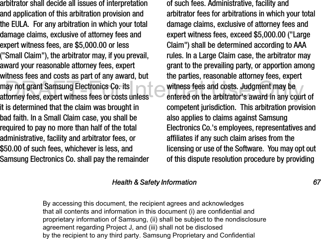 Health & Safety Information 67arbitrator shall decide all issues of interpretation and application of this arbitration provision and the EULA. For any arbitration in which your total damage claims, exclusive of attorney fees and expert witness fees, are $5,000.00 or less ("Small Claim"), the arbitrator may, if you prevail, award your reasonable attorney fees, expert witness fees and costs as part of any award, but may not grant Samsung Electronics Co. its attorney fees, expert witness fees or costs unless it is determined that the claim was brought in bad faith. In a Small Claim case, you shall be required to pay no more than half of the total administrative, facility and arbitrator fees, or $50.00 of such fees, whichever is less, and Samsung Electronics Co. shall pay the remainder of such fees. Administrative, facility and arbitrator fees for arbitrations in which your total damage claims, exclusive of attorney fees and expert witness fees, exceed $5,000.00 ("Large Claim") shall be determined according to AAA rules. In a Large Claim case, the arbitrator may grant to the prevailing party, or apportion among the parties, reasonable attorney fees, expert witness fees and costs. Judgment may be entered on the arbitrator's award in any court of competent jurisdiction. This arbitration provision also applies to claims against Samsung Electronics Co.'s employees, representatives and affiliates if any such claim arises from the licensing or use of the Software. You may opt out of this dispute resolution procedure by providing By accessing this document, the recipient agrees and acknowledges that all contents and information in this document (i) are confidential and proprietary information of Samsung, (ii) shall be subject to the nondisclosure agreement regarding Project J, and (iii) shall not be disclosed by the recipient to any third party. Samsung Proprietary and ConfidentialDRAFT-For Internal Use Only