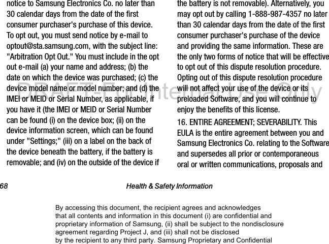 68 Health & Safety Informationnotice to Samsung Electronics Co. no later than 30 calendar days from the date of the first consumer purchaser's purchase of this device. To opt out, you must send notice by e-mail to optout@sta.samsung.com, with the subject line: "Arbitration Opt Out." You must include in the opt out e-mail (a) your name and address; (b) the date on which the device was purchased; (c) the device model name or model number; and (d) the IMEI or MEID or Serial Number, as applicable, if you have it (the IMEI or MEID or Serial Number can be found (i) on the device box; (ii) on the device information screen, which can be found under "Settings;" (iii) on a label on the back of the device beneath the battery, if the battery is removable; and (iv) on the outside of the device if the battery is not removable). Alternatively, you may opt out by calling 1-888-987-4357 no later than 30 calendar days from the date of the first consumer purchaser's purchase of the device and providing the same information. These are the only two forms of notice that will be effective to opt out of this dispute resolution procedure. Opting out of this dispute resolution procedure will not affect your use of the device or its preloaded Software, and you will continue to enjoy the benefits of this license.16. ENTIRE AGREEMENT; SEVERABILITY. This EULA is the entire agreement between you and Samsung Electronics Co. relating to the Software and supersedes all prior or contemporaneous oral or written communications, proposals and By accessing this document, the recipient agrees and acknowledges that all contents and information in this document (i) are confidential and proprietary information of Samsung, (ii) shall be subject to the nondisclosure agreement regarding Project J, and (iii) shall not be disclosed by the recipient to any third party. Samsung Proprietary and ConfidentialDRAFT-For Internal Use Only