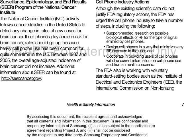Health & Safety Information 7Surveillance, Epidemiology, and End Results (SEER) Program of the National Cancer InstituteThe National Cancer Institute (NCI) actively follows cancer statistics in the United States to detect any change in rates of new cases for brain cancer. If cell phones play a role in risk for brain cancer, rates should go up, because heavy cell phone use has been common for quite some time in the U.S. Between 1987 and 2005, the overall age-adjusted incidence of brain cancer did not increase. Additional information about SEER can be found at http://seer.cancer.gov/.Cell Phone Industry ActionsAlthough the existing scientific data do not justify FDA regulatory actions, the FDA has urged the cell phone industry to take a number of steps, including the following:▪Support-needed research on possible biological effects of RF for the type of signal emitted by cell phones;▪Design cell phones in a way that minimizes any RF exposure to the user; and▪Cooperate in providing users of cell phones with the current information on cell phone use and human health concerns.The FDA also is working with voluntary standard-setting bodies such as the Institute of Electrical and Electronics Engineers (IEEE), the International Commission on Non-Ionizing By accessing this document, the recipient agrees and acknowledges that all contents and information in this document (i) are confidential and proprietary information of Samsung, (ii) shall be subject to the nondisclosure agreement regarding Project J, and (iii) shall not be disclosed by the recipient to any third party. Samsung Proprietary and ConfidentialDRAFT-For Internal Use Only