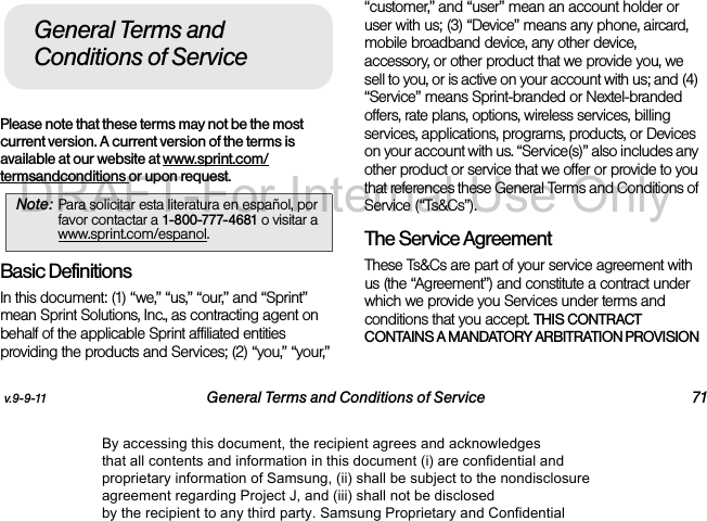 v.9-9-11 General Terms and Conditions of Service 71Please note that these terms may not be the most current version. A current version of the terms is available at our website at www.sprint.com/termsandconditions or upon request. Basic DefinitionsIn this document: (1) “we,” “us,” “our,” and “Sprint” mean Sprint Solutions, Inc., as contracting agent on behalf of the applicable Sprint affiliated entities providing the products and Services; (2) “you,” “your,” “customer,” and “user” mean an account holder or user with us; (3) “Device” means any phone, aircard, mobile broadband device, any other device, accessory, or other product that we provide you, we sell to you, or is active on your account with us; and (4) “Service” means Sprint-branded or Nextel-branded offers, rate plans, options, wireless services, billing services, applications, programs, products, or Devices on your account with us. “Service(s)” also includes any other product or service that we offer or provide to you that references these General Terms and Conditions of Service (“Ts&Cs”).The Service Agreement These Ts&Cs are part of your service agreement with us (the “Agreement”) and constitute a contract under which we provide you Services under terms and conditions that you accept. THIS CONTRACT CONTAINS A MANDATORY ARBITRATION PROVISION Note: Para solicitar esta literatura en español, por favor contactar a 1-800-777-4681 o visitar a www.sprint.com/espanol.General Terms and Conditions of ServiceBy accessing this document, the recipient agrees and acknowledges that all contents and information in this document (i) are confidential and proprietary information of Samsung, (ii) shall be subject to the nondisclosure agreement regarding Project J, and (iii) shall not be disclosed by the recipient to any third party. Samsung Proprietary and ConfidentialDRAFT-For Internal Use Only