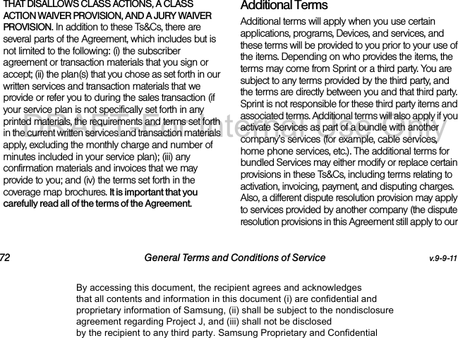 72 General Terms and Conditions of Service v.9-9-11THAT DISALLOWS CLASS ACTIONS, A CLASS ACTION WAIVER PROVISION, AND A JURY WAIVER PROVISION. In addition to these Ts&Cs, there are several parts of the Agreement, which includes but is not limited to the following: (i) the subscriber agreement or transaction materials that you sign or accept; (ii) the plan(s) that you chose as set forth in our written services and transaction materials that we provide or refer you to during the sales transaction (if your service plan is not specifically set forth in any printed materials, the requirements and terms set forth in the current written services and transaction materials apply, excluding the monthly charge and number of minutes included in your service plan); (iii) any confirmation materials and invoices that we may provide to you; and (iv) the terms set forth in the coverage map brochures. It is important that you carefully read all of the terms of the Agreement.Additional TermsAdditional terms will apply when you use certain applications, programs, Devices, and services, and these terms will be provided to you prior to your use of the items. Depending on who provides the items, the terms may come from Sprint or a third party. You are subject to any terms provided by the third party, and the terms are directly between you and that third party. Sprint is not responsible for these third party items and associated terms. Additional terms will also apply if you activate Services as part of a bundle with another company's services (for example, cable services, home phone services, etc.). The additional terms for bundled Services may either modify or replace certain provisions in these Ts&Cs, including terms relating to activation, invoicing, payment, and disputing charges. Also, a different dispute resolution provision may apply to services provided by another company (the dispute resolution provisions in this Agreement still apply to our By accessing this document, the recipient agrees and acknowledges that all contents and information in this document (i) are confidential and proprietary information of Samsung, (ii) shall be subject to the nondisclosure agreement regarding Project J, and (iii) shall not be disclosed by the recipient to any third party. Samsung Proprietary and ConfidentialDRAFT-For Internal Use Only