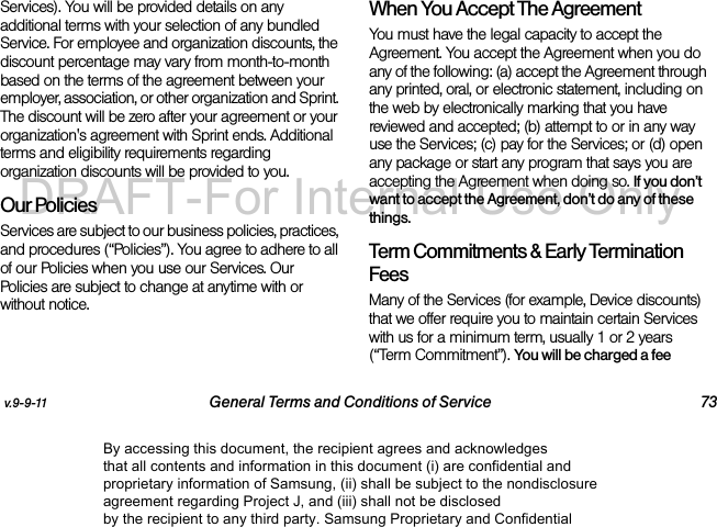 v.9-9-11 General Terms and Conditions of Service 73Services). You will be provided details on any additional terms with your selection of any bundled Service. For employee and organization discounts, the discount percentage may vary from month-to-month based on the terms of the agreement between your employer, association, or other organization and Sprint. The discount will be zero after your agreement or your organization's agreement with Sprint ends. Additional terms and eligibility requirements regarding organization discounts will be provided to you.Our PoliciesServices are subject to our business policies, practices, and procedures (“Policies”). You agree to adhere to all of our Policies when you use our Services. Our Policies are subject to change at anytime with or without notice. When You Accept The AgreementYou must have the legal capacity to accept the Agreement. You accept the Agreement when you do any of the following: (a) accept the Agreement through any printed, oral, or electronic statement, including on the web by electronically marking that you have reviewed and accepted; (b) attempt to or in any way use the Services; (c) pay for the Services; or (d) open any package or start any program that says you are accepting the Agreement when doing so. If you don’t want to accept the Agreement, don’t do any of these things. Term Commitments & Early Termination FeesMany of the Services (for example, Device discounts) that we offer require you to maintain certain Services with us for a minimum term, usually 1 or 2 years (“Term Commitment”). You will be charged a fee By accessing this document, the recipient agrees and acknowledges that all contents and information in this document (i) are confidential and proprietary information of Samsung, (ii) shall be subject to the nondisclosure agreement regarding Project J, and (iii) shall not be disclosed by the recipient to any third party. Samsung Proprietary and ConfidentialDRAFT-For Internal Use Only