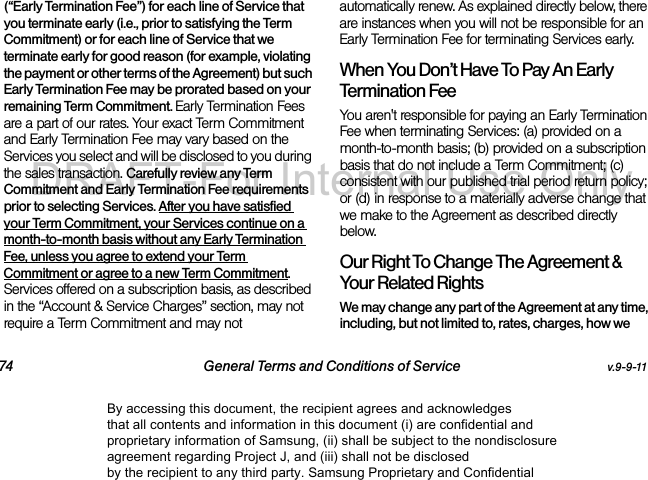 74 General Terms and Conditions of Service v.9-9-11(“Early Termination Fee”) for each line of Service that you terminate early (i.e., prior to satisfying the Term Commitment) or for each line of Service that we terminate early for good reason (for example, violating the payment or other terms of the Agreement) but such Early Termination Fee may be prorated based on your remaining Term Commitment. Early Termination Fees are a part of our rates. Your exact Term Commitment and Early Termination Fee may vary based on the Services you select and will be disclosed to you during the sales transaction. Carefully review any Term Commitment and Early Termination Fee requirements prior to selecting Services. After you have satisfied your Term Commitment, your Services continue on a month-to-month basis without any Early Termination Fee, unless you agree to extend your Term Commitment or agree to a new Term Commitment. Services offered on a subscription basis, as described in the “Account & Service Charges” section, may not require a Term Commitment and may not automatically renew. As explained directly below, there are instances when you will not be responsible for an Early Termination Fee for terminating Services early. When You Don’t Have To Pay An Early Termination FeeYou aren't responsible for paying an Early Termination Fee when terminating Services: (a) provided on a month-to-month basis; (b) provided on a subscription basis that do not include a Term Commitment; (c) consistent with our published trial period return policy; or (d) in response to a materially adverse change that we make to the Agreement as described directly below. Our Right To Change The Agreement & Your Related RightsWe may change any part of the Agreement at any time, including, but not limited to, rates, charges, how we By accessing this document, the recipient agrees and acknowledges that all contents and information in this document (i) are confidential and proprietary information of Samsung, (ii) shall be subject to the nondisclosure agreement regarding Project J, and (iii) shall not be disclosed by the recipient to any third party. Samsung Proprietary and ConfidentialDRAFT-For Internal Use Only