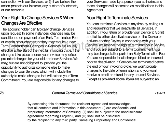 76 General Terms and Conditions of Service v.9-9-11connection with our Services; or (l) if we believe the action protects our interests, any customer's interests, or our networks. Your Right To Change Services & When Changes Are Effective The account holder can typically change Services upon request. In some instances, changes may be conditioned on payment of an Early Termination Fee or certain other charges, or they may require a new Term Commitment. Changes to Services are usually effective at the start of the next full invoicing cycle. If the changes take place sooner, your invoice may reflect pro-rated charges for your old and new Services. We may, but are not obligated to, provide you the opportunity to authorize someone else to make changes to your Services, which will include the authority to make changes that will extend your Term Commitment. You are responsible for any changes to your Services made by a person you authorize, and those changes will be treated as modifications to this Agreement.Your Right To Terminate ServicesYou can terminate Services at any time by calling us and requesting that we deactivate all Services. In addition, if you return or provide your Device to Sprint and fail to either deactivate service on the Device or activate another Device in connection with your Service, we reserve the right to terminate your Service, and if you are subject to a Term Commitment, you may be charged all or part of an Early Termination Fee. You are responsible for all charges billed or incurred prior to deactivation. If Services are terminated before the end of your invoicing cycle, we won't prorate charges to the date of termination and you won't receive a credit or refund for any unused Services. Except as provided above, if you are subject to an By accessing this document, the recipient agrees and acknowledges that all contents and information in this document (i) are confidential and proprietary information of Samsung, (ii) shall be subject to the nondisclosure agreement regarding Project J, and (iii) shall not be disclosed by the recipient to any third party. Samsung Proprietary and ConfidentialDRAFT-For Internal Use Only