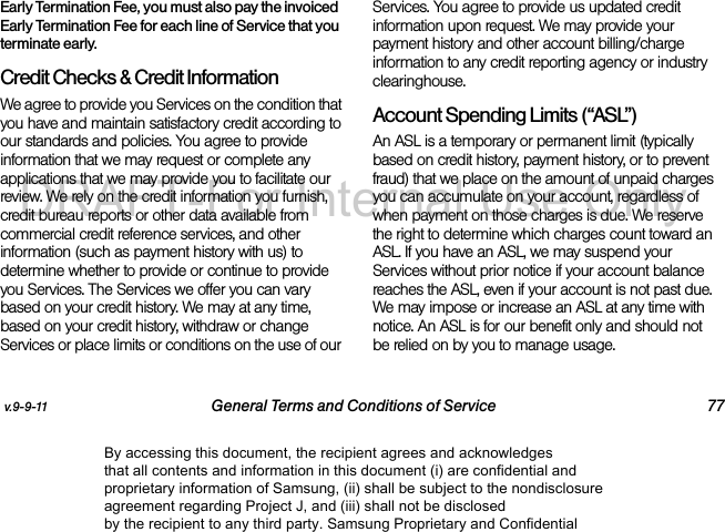v.9-9-11 General Terms and Conditions of Service 77Early Termination Fee, you must also pay the invoiced Early Termination Fee for each line of Service that you terminate early.Credit Checks & Credit InformationWe agree to provide you Services on the condition that you have and maintain satisfactory credit according to our standards and policies. You agree to provide information that we may request or complete any applications that we may provide you to facilitate our review. We rely on the credit information you furnish, credit bureau reports or other data available from commercial credit reference services, and other information (such as payment history with us) to determine whether to provide or continue to provide you Services. The Services we offer you can vary based on your credit history. We may at any time, based on your credit history, withdraw or change Services or place limits or conditions on the use of our Services. You agree to provide us updated credit information upon request. We may provide your payment history and other account billing/charge information to any credit reporting agency or industry clearinghouse. Account Spending Limits (“ASL”)An ASL is a temporary or permanent limit (typically based on credit history, payment history, or to prevent fraud) that we place on the amount of unpaid charges you can accumulate on your account, regardless of when payment on those charges is due. We reserve the right to determine which charges count toward an ASL. If you have an ASL, we may suspend your Services without prior notice if your account balance reaches the ASL, even if your account is not past due. We may impose or increase an ASL at any time with notice. An ASL is for our benefit only and should not be relied on by you to manage usage. By accessing this document, the recipient agrees and acknowledges that all contents and information in this document (i) are confidential and proprietary information of Samsung, (ii) shall be subject to the nondisclosure agreement regarding Project J, and (iii) shall not be disclosed by the recipient to any third party. Samsung Proprietary and ConfidentialDRAFT-For Internal Use Only