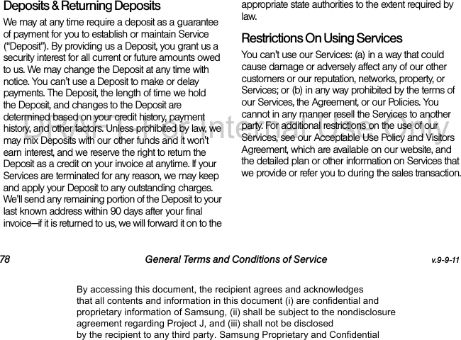 78 General Terms and Conditions of Service v.9-9-11Deposits & Returning DepositsWe may at any time require a deposit as a guarantee of payment for you to establish or maintain Service (“Deposit”). By providing us a Deposit, you grant us a security interest for all current or future amounts owed to us. We may change the Deposit at any time with notice. You can't use a Deposit to make or delay payments. The Deposit, the length of time we hold the Deposit, and changes to the Deposit are determined based on your credit history, payment history, and other factors. Unless prohibited by law, we may mix Deposits with our other funds and it won't earn interest, and we reserve the right to return the Deposit as a credit on your invoice at anytime. If your Services are terminated for any reason, we may keep and apply your Deposit to any outstanding charges. We'll send any remaining portion of the Deposit to your last known address within 90 days after your final invoice—if it is returned to us, we will forward it on to the appropriate state authorities to the extent required by law. Restrictions On Using ServicesYou can't use our Services: (a) in a way that could cause damage or adversely affect any of our other customers or our reputation, networks, property, or Services; or (b) in any way prohibited by the terms of our Services, the Agreement, or our Policies. You cannot in any manner resell the Services to another party. For additional restrictions on the use of our Services, see our Acceptable Use Policy and Visitors Agreement, which are available on our website, and the detailed plan or other information on Services that we provide or refer you to during the sales transaction.By accessing this document, the recipient agrees and acknowledges that all contents and information in this document (i) are confidential and proprietary information of Samsung, (ii) shall be subject to the nondisclosure agreement regarding Project J, and (iii) shall not be disclosed by the recipient to any third party. Samsung Proprietary and ConfidentialDRAFT-For Internal Use Only