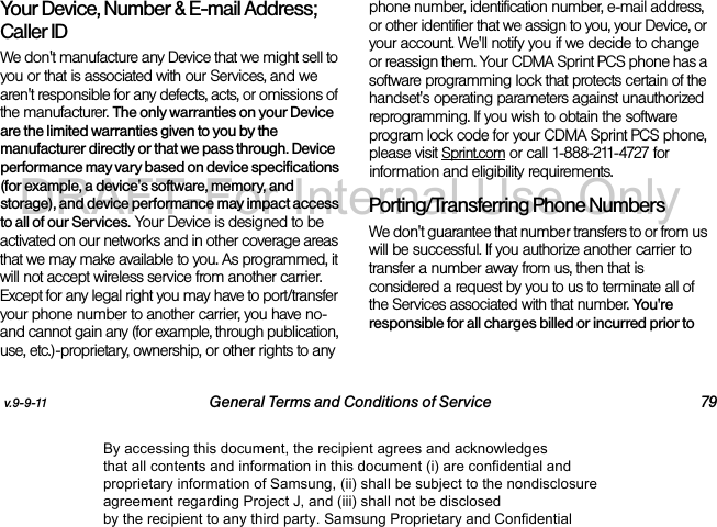 v.9-9-11 General Terms and Conditions of Service 79Your Device, Number & E-mail Address; Caller IDWe don't manufacture any Device that we might sell to you or that is associated with our Services, and we aren't responsible for any defects, acts, or omissions of the manufacturer. The only warranties on your Device are the limited warranties given to you by the manufacturer directly or that we pass through. Device performance may vary based on device specifications (for example, a device's software, memory, and storage), and device performance may impact access to all of our Services. Your Device is designed to be activated on our networks and in other coverage areas that we may make available to you. As programmed, it will not accept wireless service from another carrier. Except for any legal right you may have to port/transfer your phone number to another carrier, you have no-and cannot gain any (for example, through publication, use, etc.)-proprietary, ownership, or other rights to any phone number, identification number, e-mail address, or other identifier that we assign to you, your Device, or your account. We'll notify you if we decide to change or reassign them. Your CDMA Sprint PCS phone has a software programming lock that protects certain of the handset's operating parameters against unauthorized reprogramming. If you wish to obtain the software program lock code for your CDMA Sprint PCS phone, please visit Sprint.com or call 1-888-211-4727 for information and eligibility requirements.Porting/Transferring Phone NumbersWe don't guarantee that number transfers to or from us will be successful. If you authorize another carrier to transfer a number away from us, then that is considered a request by you to us to terminate all of the Services associated with that number. You're responsible for all charges billed or incurred prior to By accessing this document, the recipient agrees and acknowledges that all contents and information in this document (i) are confidential and proprietary information of Samsung, (ii) shall be subject to the nondisclosure agreement regarding Project J, and (iii) shall not be disclosed by the recipient to any third party. Samsung Proprietary and ConfidentialDRAFT-For Internal Use Only
