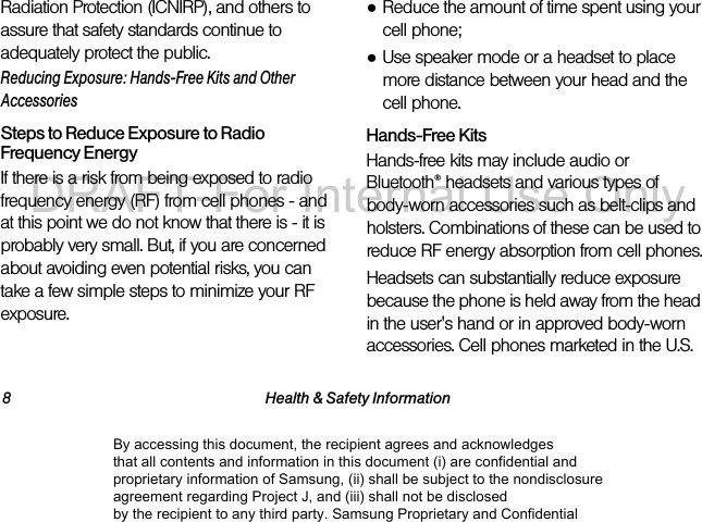 8 Health & Safety InformationRadiation Protection (ICNIRP), and others to assure that safety standards continue to adequately protect the public.Reducing Exposure: Hands-Free Kits and Other AccessoriesSteps to Reduce Exposure to Radio Frequency EnergyIf there is a risk from being exposed to radio frequency energy (RF) from cell phones - and at this point we do not know that there is - it is probably very small. But, if you are concerned about avoiding even potential risks, you can take a few simple steps to minimize your RF exposure.●Reduce the amount of time spent using your cell phone;●Use speaker mode or a headset to place more distance between your head and the cell phone.Hands-Free KitsHands-free kits may include audio or Bluetooth® headsets and various types of body-worn accessories such as belt-clips and holsters. Combinations of these can be used to reduce RF energy absorption from cell phones.Headsets can substantially reduce exposure because the phone is held away from the head in the user's hand or in approved body-worn accessories. Cell phones marketed in the U.S. By accessing this document, the recipient agrees and acknowledges that all contents and information in this document (i) are confidential and proprietary information of Samsung, (ii) shall be subject to the nondisclosure agreement regarding Project J, and (iii) shall not be disclosed by the recipient to any third party. Samsung Proprietary and ConfidentialDRAFT-For Internal Use Only