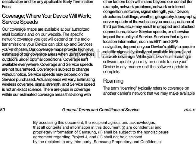 80 General Terms and Conditions of Service v.9-9-11deactivation and for any applicable Early Termination Fees.Coverage; Where Your Device Will Work; Service SpeedsOur coverage maps are available at our authorized retail locations and on our website. The specific network coverage you get will depend on the radio transmissions your Device can pick up and Services you've chosen. Our coverage maps provide high level estimates of our coverage areas when using Services outdoors under optimal conditions. Coverage isn't available everywhere. Coverage and Service speeds are not guaranteed. Coverage is subject to change without notice. Service speeds may depend on the Service purchased. Actual speeds will vary. Estimating wireless coverage, signal strength, and Service speed is not an exact science. There are gaps in coverage within our estimated coverage areas that-along with other factors both within and beyond our control (for example, network problems, network or internet congestion, software, signal strength, your Device, structures, buildings, weather, geography, topography, server speeds of the websites you access, actions of third parties, etc.)-may result in dropped and blocked connections, slower Service speeds, or otherwise impact the quality of Service. Services that rely on location information, such as E911 and GPS navigation, depend on your Device's ability to acquire satellite signals (typically not available indoors) and network coverage. While your Device is receiving a software update, you may be unable to use your Device in any manner until the software update is complete.RoamingThe term “roaming” typically refers to coverage on another carrier's network that we may make available By accessing this document, the recipient agrees and acknowledges that all contents and information in this document (i) are confidential and proprietary information of Samsung, (ii) shall be subject to the nondisclosure agreement regarding Project J, and (iii) shall not be disclosed by the recipient to any third party. Samsung Proprietary and ConfidentialDRAFT-For Internal Use Only