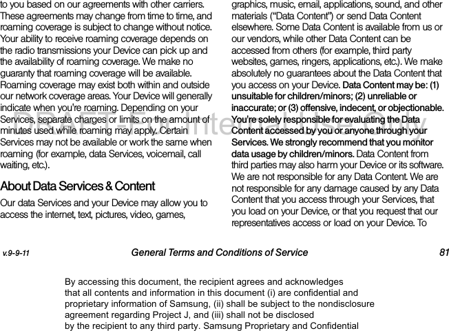 v.9-9-11 General Terms and Conditions of Service 81to you based on our agreements with other carriers. These agreements may change from time to time, and roaming coverage is subject to change without notice. Your ability to receive roaming coverage depends on the radio transmissions your Device can pick up and the availability of roaming coverage. We make no guaranty that roaming coverage will be available. Roaming coverage may exist both within and outside our network coverage areas. Your Device will generally indicate when you're roaming. Depending on your Services, separate charges or limits on the amount of minutes used while roaming may apply. Certain Services may not be available or work the same when roaming (for example, data Services, voicemail, call waiting, etc.). About Data Services & ContentOur data Services and your Device may allow you to access the internet, text, pictures, video, games, graphics, music, email, applications, sound, and other materials (“Data Content”) or send Data Content elsewhere. Some Data Content is available from us or our vendors, while other Data Content can be accessed from others (for example, third party websites, games, ringers, applications, etc.). We make absolutely no guarantees about the Data Content that you access on your Device. Data Content may be: (1) unsuitable for children/minors; (2) unreliable or inaccurate; or (3) offensive, indecent, or objectionable. You're solely responsible for evaluating the Data Content accessed by you or anyone through your Services. We strongly recommend that you monitor data usage by children/minors. Data Content from third parties may also harm your Device or its software. We are not responsible for any Data Content. We are not responsible for any damage caused by any Data Content that you access through your Services, that you load on your Device, or that you request that our representatives access or load on your Device. To By accessing this document, the recipient agrees and acknowledges that all contents and information in this document (i) are confidential and proprietary information of Samsung, (ii) shall be subject to the nondisclosure agreement regarding Project J, and (iii) shall not be disclosed by the recipient to any third party. Samsung Proprietary and ConfidentialDRAFT-For Internal Use Only