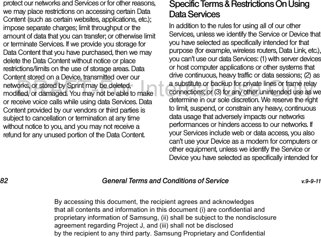 82 General Terms and Conditions of Service v.9-9-11protect our networks and Services or for other reasons, we may place restrictions on accessing certain Data Content (such as certain websites, applications, etc.); impose separate charges; limit throughput or the amount of data that you can transfer; or otherwise limit or terminate Services. If we provide you storage for Data Content that you have purchased, then we may delete the Data Content without notice or place restrictions/limits on the use of storage areas. Data Content stored on a Device, transmitted over our networks, or stored by Sprint may be deleted, modified, or damaged. You may not be able to make or receive voice calls while using data Services. Data Content provided by our vendors or third parties is subject to cancellation or termination at any time without notice to you, and you may not receive a refund for any unused portion of the Data Content.Specific Terms & Restrictions On Using Data ServicesIn addition to the rules for using all of our other Services, unless we identify the Service or Device that you have selected as specifically intended for that purpose (for example, wireless routers, Data Link, etc.), you can't use our data Services: (1) with server devices or host computer applications or other systems that drive continuous, heavy traffic or data sessions; (2) as a substitute or backup for private lines or frame relay connections; or (3) for any other unintended use as we determine in our sole discretion. We reserve the right to limit, suspend, or constrain any heavy, continuous data usage that adversely impacts our networks performances or hinders access to our networks. If your Services include web or data access, you also can't use your Device as a modem for computers or other equipment, unless we identify the Service or Device you have selected as specifically intended for By accessing this document, the recipient agrees and acknowledges that all contents and information in this document (i) are confidential and proprietary information of Samsung, (ii) shall be subject to the nondisclosure agreement regarding Project J, and (iii) shall not be disclosed by the recipient to any third party. Samsung Proprietary and ConfidentialDRAFT-For Internal Use Only