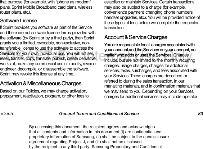 v.9-9-11 General Terms and Conditions of Service 83that purpose (for example, with “phone as modem” plans, Sprint Mobile Broadband card plans, wireless router plans, etc.). Software LicenseIf Sprint provides you software as part of the Service and there are not software license terms provided with the software (by Sprint or by a third party), then Sprint grants you a limited, revocable, non-exclusive, non-transferable license to use the software to access the Services for your own individual use. You will not sell, resell, transfer, copy, translate, publish, create derivative works of, make any commercial use of, modify, reverse engineer, decompile, or disassemble the software. Sprint may revoke this license at any time.Activation & Miscellaneous ChargesBased on our Policies, we may charge activation, prepayment, reactivation, program, or other fees to establish or maintain Services. Certain transactions may also be subject to a charge (for example, convenience payment, changing phone numbers, handset upgrades, etc.). You will be provided notice of these types of fees before we complete the requested transaction.Account & Service ChargesYou are responsible for all charges associated with your account and the Services on your account, no matter who adds or uses the Services. Charges include, but are not limited to, the monthly recurring charges, usage charges, charges for additional services, taxes, surcharges, and fees associated with your Services. These charges are described or referred to during the sales transaction, in our marketing materials, and in confirmation materials that we may send to you. Depending on your Services, charges for additional services may include operator By accessing this document, the recipient agrees and acknowledges that all contents and information in this document (i) are confidential and proprietary information of Samsung, (ii) shall be subject to the nondisclosure agreement regarding Project J, and (iii) shall not be disclosed by the recipient to any third party. Samsung Proprietary and ConfidentialDRAFT-For Internal Use Only