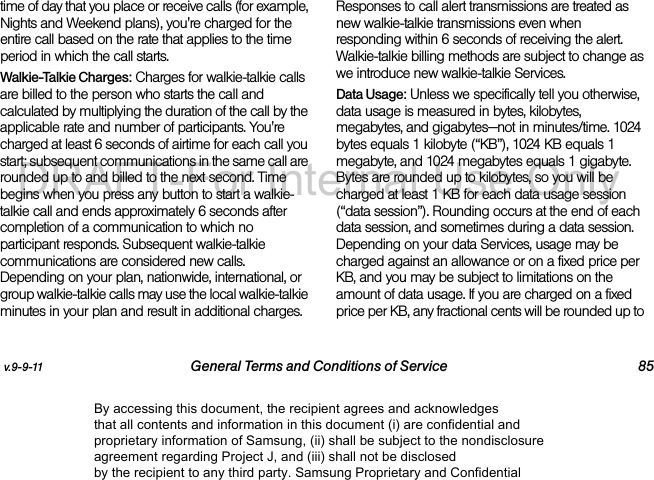 v.9-9-11 General Terms and Conditions of Service 85time of day that you place or receive calls (for example, Nights and Weekend plans), you're charged for the entire call based on the rate that applies to the time period in which the call starts.Walkie-Talkie Charges: Charges for walkie-talkie calls are billed to the person who starts the call and calculated by multiplying the duration of the call by the applicable rate and number of participants. You're charged at least 6 seconds of airtime for each call you start; subsequent communications in the same call are rounded up to and billed to the next second. Time begins when you press any button to start a walkie-talkie call and ends approximately 6 seconds after completion of a communication to which no participant responds. Subsequent walkie-talkie communications are considered new calls. Depending on your plan, nationwide, international, or group walkie-talkie calls may use the local walkie-talkie minutes in your plan and result in additional charges. Responses to call alert transmissions are treated as new walkie-talkie transmissions even when responding within 6 seconds of receiving the alert. Walkie-talkie billing methods are subject to change as we introduce new walkie-talkie Services. Data Usage: Unless we specifically tell you otherwise, data usage is measured in bytes, kilobytes, megabytes, and gigabytes—not in minutes/time. 1024 bytes equals 1 kilobyte (“KB”), 1024 KB equals 1 megabyte, and 1024 megabytes equals 1 gigabyte. Bytes are rounded up to kilobytes, so you will be charged at least 1 KB for each data usage session (“data session”). Rounding occurs at the end of each data session, and sometimes during a data session. Depending on your data Services, usage may be charged against an allowance or on a fixed price per KB, and you may be subject to limitations on the amount of data usage. If you are charged on a fixed price per KB, any fractional cents will be rounded up to By accessing this document, the recipient agrees and acknowledges that all contents and information in this document (i) are confidential and proprietary information of Samsung, (ii) shall be subject to the nondisclosure agreement regarding Project J, and (iii) shall not be disclosed by the recipient to any third party. Samsung Proprietary and ConfidentialDRAFT-For Internal Use Only