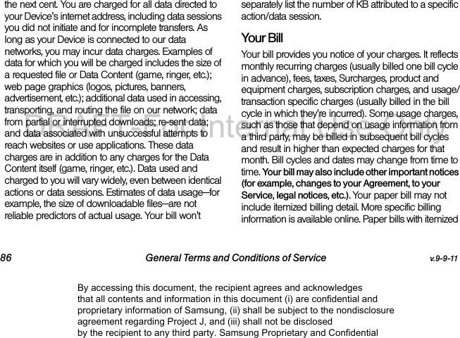 86 General Terms and Conditions of Service v.9-9-11the next cent. You are charged for all data directed to your Device's internet address, including data sessions you did not initiate and for incomplete transfers. As long as your Device is connected to our data networks, you may incur data charges. Examples of data for which you will be charged includes the size of a requested file or Data Content (game, ringer, etc.); web page graphics (logos, pictures, banners, advertisement, etc.); additional data used in accessing, transporting, and routing the file on our network; data from partial or interrupted downloads; re-sent data; and data associated with unsuccessful attempts to reach websites or use applications. These data charges are in addition to any charges for the Data Content itself (game, ringer, etc.). Data used and charged to you will vary widely, even between identical actions or data sessions. Estimates of data usage—for example, the size of downloadable files—are not reliable predictors of actual usage. Your bill won't separately list the number of KB attributed to a specific action/data session.Your BillYour bill provides you notice of your charges. It reflects monthly recurring charges (usually billed one bill cycle in advance), fees, taxes, Surcharges, product and equipment charges, subscription charges, and usage/transaction specific charges (usually billed in the bill cycle in which they're incurred). Some usage charges, such as those that depend on usage information from a third party, may be billed in subsequent bill cycles and result in higher than expected charges for that month. Bill cycles and dates may change from time to time. Your bill may also include other important notices (for example, changes to your Agreement, to your Service, legal notices, etc.). Your paper bill may not include itemized billing detail. More specific billing information is available online. Paper bills with itemized By accessing this document, the recipient agrees and acknowledges that all contents and information in this document (i) are confidential and proprietary information of Samsung, (ii) shall be subject to the nondisclosure agreement regarding Project J, and (iii) shall not be disclosed by the recipient to any third party. Samsung Proprietary and ConfidentialDRAFT-For Internal Use Only