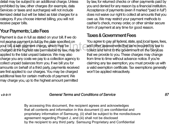 v.9-9-11 General Terms and Conditions of Service 87detail may be subject to an additional charge. Unless prohibited by law, other charges (for example, data Services or taxes and surcharges) will not include itemized detail but will be listed as total charges for a category. If you choose internet billing, you will not receive paper bills.Your Payments; Late Fees Payment is due in full as stated on your bill. If we do not receive payment in full by the date specified on your bill, a late payment charge, which may be charged at the highest rate permissible by law, may be applied to the total unpaid balance. We may also charge you any costs we pay to a collection agency to collect unpaid balances from you. If we bill you for amounts on behalf of a third party, payments received are first applied to our charges. You may be charged additional fees for certain methods of payment. We may charge you, up to the highest amount permitted by law, for returned checks or other payments paid by you and denied for any reason by a financial institution. Acceptance of payments (even if marked “paid in full”) does not waive our right to collect all amounts that you owe us. We may restrict your payment methods to cashier's check, money order, or other similar secure form of payment at any time for good reason.Taxes & Government Fees You agree to pay all federal, state, and local taxes, fees, and other assessments that we're required by law to collect and remit to the government on the Services that we provide to you. These charges may change from time to time without advance notice. If you're claiming any tax exemption, you must provide us with a valid exemption certificate. Tax exemptions generally won't be applied retroactively.By accessing this document, the recipient agrees and acknowledges that all contents and information in this document (i) are confidential and proprietary information of Samsung, (ii) shall be subject to the nondisclosure agreement regarding Project J, and (iii) shall not be disclosed by the recipient to any third party. Samsung Proprietary and ConfidentialDRAFT-For Internal Use Only