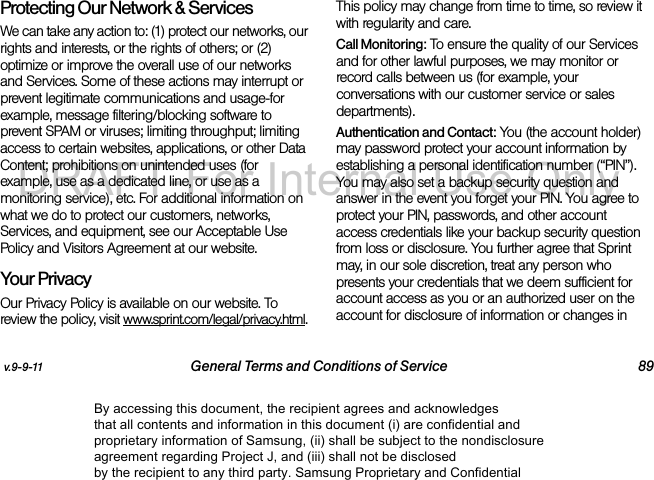 v.9-9-11 General Terms and Conditions of Service 89Protecting Our Network & Services We can take any action to: (1) protect our networks, our rights and interests, or the rights of others; or (2) optimize or improve the overall use of our networks and Services. Some of these actions may interrupt or prevent legitimate communications and usage-for example, message filtering/blocking software to prevent SPAM or viruses; limiting throughput; limiting access to certain websites, applications, or other Data Content; prohibitions on unintended uses (for example, use as a dedicated line, or use as a monitoring service), etc. For additional information on what we do to protect our customers, networks, Services, and equipment, see our Acceptable Use Policy and Visitors Agreement at our website.Your Privacy Our Privacy Policy is available on our website. To review the policy, visit www.sprint.com/legal/privacy.html. This policy may change from time to time, so review it with regularity and care. Call Monitoring: To ensure the quality of our Services and for other lawful purposes, we may monitor or record calls between us (for example, your conversations with our customer service or sales departments). Authentication and Contact: You (the account holder) may password protect your account information by establishing a personal identification number (“PIN”). You may also set a backup security question and answer in the event you forget your PIN. You agree to protect your PIN, passwords, and other account access credentials like your backup security question from loss or disclosure. You further agree that Sprint may, in our sole discretion, treat any person who presents your credentials that we deem sufficient for account access as you or an authorized user on the account for disclosure of information or changes in By accessing this document, the recipient agrees and acknowledges that all contents and information in this document (i) are confidential and proprietary information of Samsung, (ii) shall be subject to the nondisclosure agreement regarding Project J, and (iii) shall not be disclosed by the recipient to any third party. Samsung Proprietary and ConfidentialDRAFT-For Internal Use Only