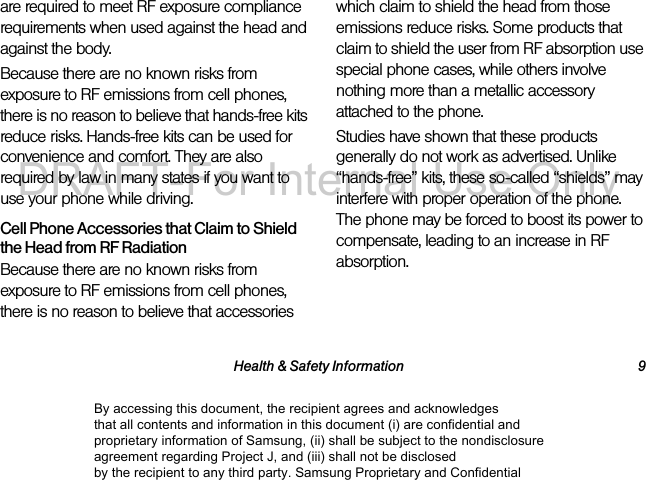 Health & Safety Information 9are required to meet RF exposure compliance requirements when used against the head and against the body.Because there are no known risks from exposure to RF emissions from cell phones, there is no reason to believe that hands-free kits reduce risks. Hands-free kits can be used for convenience and comfort. They are also required by law in many states if you want to use your phone while driving.Cell Phone Accessories that Claim to Shield the Head from RF RadiationBecause there are no known risks from exposure to RF emissions from cell phones, there is no reason to believe that accessories which claim to shield the head from those emissions reduce risks. Some products that claim to shield the user from RF absorption use special phone cases, while others involve nothing more than a metallic accessory attached to the phone. Studies have shown that these products generally do not work as advertised. Unlike “hands-free” kits, these so-called “shields” may interfere with proper operation of the phone. The phone may be forced to boost its power to compensate, leading to an increase in RF absorption.By accessing this document, the recipient agrees and acknowledges that all contents and information in this document (i) are confidential and proprietary information of Samsung, (ii) shall be subject to the nondisclosure agreement regarding Project J, and (iii) shall not be disclosed by the recipient to any third party. Samsung Proprietary and ConfidentialDRAFT-For Internal Use Only