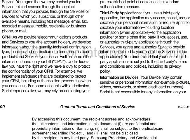 90 General Terms and Conditions of Service v.9-9-11Service. You agree that we may contact you for Service-related reasons through the contact information that you provide, through the Services or Devices to which you subscribe, or through other available means, including text message, email, fax, recorded message, mobile, residential or business phone, or mail.CPNI: As we provide telecommunications products and Services to you (the account holder), we develop information about the quantity, technical configuration, type, location, and destination of telecommunications products and Services you use, as well as some other information found on your bill (“CPNI”). Under federal law, you have the right and we have a duty to protect the confidentiality of your CPNI. For example, we implement safeguards that are designed to protect your CPNI, including authentication procedures when you contact us. For some accounts with a dedicated Sprint representative, we may rely on contacting your pre-established point of contact as the standard authentication measure.Third-Party Applications: If you use a third-party application, the application may access, collect, use, or disclose your personal information or require Sprint to disclose your information—including location information (when applicable)—to the application provider or some other third party. If you access, use, or authorize third-party applications through the Services, you agree and authorize Sprint to provide information related to your use of the Services or the application(s). You understand that your use of third-party applications is subject to the third party's terms and conditions and policies, including its privacy policy.Information on Devices: Your Device may contain sensitive or personal information (for example, pictures, videos, passwords, or stored credit card numbers). Sprint is not responsible for any information on your By accessing this document, the recipient agrees and acknowledges that all contents and information in this document (i) are confidential and proprietary information of Samsung, (ii) shall be subject to the nondisclosure agreement regarding Project J, and (iii) shall not be disclosed by the recipient to any third party. Samsung Proprietary and ConfidentialDRAFT-For Internal Use Only