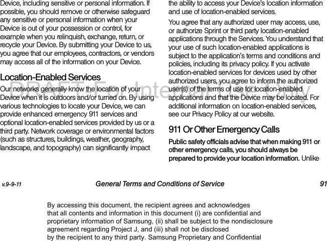 v.9-9-11 General Terms and Conditions of Service 91Device, including sensitive or personal information. If possible, you should remove or otherwise safeguard any sensitive or personal information when your Device is out of your possession or control, for example when you relinquish, exchange, return, or recycle your Device. By submitting your Device to us, you agree that our employees, contractors, or vendors may access all of the information on your Device.Location-Enabled Services Our networks generally know the location of your Device when it is outdoors and/or turned on. By using various technologies to locate your Device, we can provide enhanced emergency 911 services and optional location-enabled services provided by us or a third party. Network coverage or environmental factors (such as structures, buildings, weather, geography, landscape, and topography) can significantly impact the ability to access your Device's location information and use of location-enabled services. You agree that any authorized user may access, use, or authorize Sprint or third party location-enabled applications through the Services. You understand that your use of such location-enabled applications is subject to the application's terms and conditions and policies, including its privacy policy. If you activate location-enabled services for devices used by other authorized users, you agree to inform the authorized user(s) of the terms of use for location-enabled applications and that the Device may be located. For additional information on location-enabled services, see our Privacy Policy at our website.911 Or Other Emergency Calls Public safety officials advise that when making 911 or other emergency calls, you should always be prepared to provide your location information. Unlike By accessing this document, the recipient agrees and acknowledges that all contents and information in this document (i) are confidential and proprietary information of Samsung, (ii) shall be subject to the nondisclosure agreement regarding Project J, and (iii) shall not be disclosed by the recipient to any third party. Samsung Proprietary and ConfidentialDRAFT-For Internal Use Only