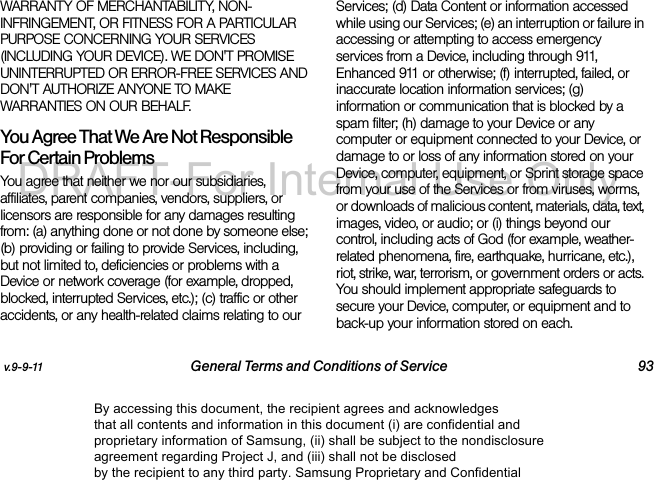 v.9-9-11 General Terms and Conditions of Service 93WARRANTY OF MERCHANTABILITY, NON-INFRINGEMENT, OR FITNESS FOR A PARTICULAR PURPOSE CONCERNING YOUR SERVICES (INCLUDING YOUR DEVICE). WE DON'T PROMISE UNINTERRUPTED OR ERROR-FREE SERVICES AND DON'T AUTHORIZE ANYONE TO MAKE WARRANTIES ON OUR BEHALF.You Agree That We Are Not Responsible For Certain Problems You agree that neither we nor our subsidiaries, affiliates, parent companies, vendors, suppliers, or licensors are responsible for any damages resulting from: (a) anything done or not done by someone else; (b) providing or failing to provide Services, including, but not limited to, deficiencies or problems with a Device or network coverage (for example, dropped, blocked, interrupted Services, etc.); (c) traffic or other accidents, or any health-related claims relating to our Services; (d) Data Content or information accessed while using our Services; (e) an interruption or failure in accessing or attempting to access emergency services from a Device, including through 911, Enhanced 911 or otherwise; (f) interrupted, failed, or inaccurate location information services; (g) information or communication that is blocked by a spam filter; (h) damage to your Device or any computer or equipment connected to your Device, or damage to or loss of any information stored on your Device, computer, equipment, or Sprint storage space from your use of the Services or from viruses, worms, or downloads of malicious content, materials, data, text, images, video, or audio; or (i) things beyond our control, including acts of God (for example, weather-related phenomena, fire, earthquake, hurricane, etc.), riot, strike, war, terrorism, or government orders or acts. You should implement appropriate safeguards to secure your Device, computer, or equipment and to back-up your information stored on each.By accessing this document, the recipient agrees and acknowledges that all contents and information in this document (i) are confidential and proprietary information of Samsung, (ii) shall be subject to the nondisclosure agreement regarding Project J, and (iii) shall not be disclosed by the recipient to any third party. Samsung Proprietary and ConfidentialDRAFT-For Internal Use Only