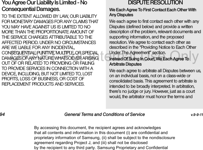 94 General Terms and Conditions of Service v.9-9-11You Agree Our Liability Is Limited - No Consequential Damages.TO THE EXTENT ALLOWED BY LAW, OUR LIABILITY FOR MONETARY DAMAGES FOR ANY CLAIMS THAT YOU MAY HAVE AGAINST US IS LIMITED TO NO MORE THAN THE PROPORTIONATE AMOUNT OF THE SERVICE CHARGES ATTRIBUTABLE TO THE AFFECTED PERIOD. UNDER NO CIRCUMSTANCES ARE WE LIABLE FOR ANY INCIDENTAL, CONSEQUENTIAL, PUNITIVE, MULTIPLE, OR SPECIAL DAMAGES OF ANY NATURE WHATSOEVER ARISING OUT OF OR RELATED TO PROVIDING OR FAILING TO PROVIDE SERVICES IN CONNECTION WITH A DEVICE, INCLUDING, BUT NOT LIMITED TO, LOST PROFITS, LOSS OF BUSINESS, OR COST OF REPLACEMENT PRODUCTS AND SERVICES.DISPUTE RESOLUTION We Each Agree To First Contact Each Other With Any DisputesWe each agree to first contact each other with any Disputes (defined below) and provide a written description of the problem, relevant documents and supporting information, and the proposed resolution. We agree to contact each other as described in the “Providing Notice to Each Other Under The Agreement” section.Instead Of Suing In Court, We Each Agree To Arbitrate DisputesWe each agree to arbitrate all Disputes between us, on an individual basis, not on a class-wide or consolidated basis. This agreement to arbitrate is intended to be broadly interpreted. In arbitration, there's no judge or jury. However, just as a court would, the arbitrator must honor the terms and By accessing this document, the recipient agrees and acknowledges that all contents and information in this document (i) are confidential and proprietary information of Samsung, (ii) shall be subject to the nondisclosure agreement regarding Project J, and (iii) shall not be disclosed by the recipient to any third party. Samsung Proprietary and ConfidentialDRAFT-For Internal Use Only