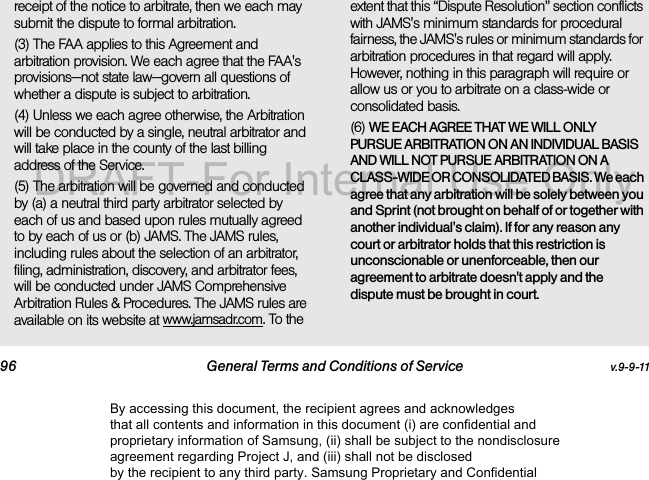 96 General Terms and Conditions of Service v.9-9-11receipt of the notice to arbitrate, then we each may submit the dispute to formal arbitration. (3) The FAA applies to this Agreement and arbitration provision. We each agree that the FAA's provisions—not state law—govern all questions of whether a dispute is subject to arbitration.(4) Unless we each agree otherwise, the Arbitration will be conducted by a single, neutral arbitrator and will take place in the county of the last billing address of the Service. (5) The arbitration will be governed and conducted by (a) a neutral third party arbitrator selected by each of us and based upon rules mutually agreed to by each of us or (b) JAMS. The JAMS rules, including rules about the selection of an arbitrator, filing, administration, discovery, and arbitrator fees, will be conducted under JAMS Comprehensive Arbitration Rules & Procedures. The JAMS rules are available on its website at www.jamsadr.com. To the extent that this “Dispute Resolution” section conflicts with JAMS's minimum standards for procedural fairness, the JAMS's rules or minimum standards for arbitration procedures in that regard will apply. However, nothing in this paragraph will require or allow us or you to arbitrate on a class-wide or consolidated basis.(6) WE EACH AGREE THAT WE WILL ONLY PURSUE ARBITRATION ON AN INDIVIDUAL BASIS AND WILL NOT PURSUE ARBITRATION ON A CLASS-WIDE OR CONSOLIDATED BASIS. We each agree that any arbitration will be solely between you and Sprint (not brought on behalf of or together with another individual's claim). If for any reason any court or arbitrator holds that this restriction is unconscionable or unenforceable, then our agreement to arbitrate doesn't apply and the dispute must be brought in court. By accessing this document, the recipient agrees and acknowledges that all contents and information in this document (i) are confidential and proprietary information of Samsung, (ii) shall be subject to the nondisclosure agreement regarding Project J, and (iii) shall not be disclosed by the recipient to any third party. Samsung Proprietary and ConfidentialDRAFT-For Internal Use Only