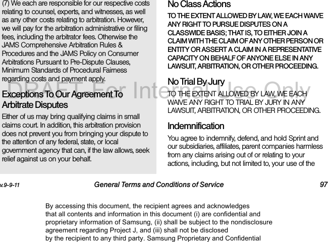 v.9-9-11 General Terms and Conditions of Service 97(7) We each are responsible for our respective costs relating to counsel, experts, and witnesses, as well as any other costs relating to arbitration. However, we will pay for the arbitration administrative or filing fees, including the arbitrator fees. Otherwise the JAMS Comprehensive Arbitration Rules & Procedures and the JAMS Policy on Consumer Arbitrations Pursuant to Pre-Dispute Clauses, Minimum Standards of Procedural Fairness regarding costs and payment apply.Exceptions To Our Agreement To Arbitrate DisputesEither of us may bring qualifying claims in small claims court. In addition, this arbitration provision does not prevent you from bringing your dispute to the attention of any federal, state, or local government agency that can, if the law allows, seek relief against us on your behalf.No Class Actions TO THE EXTENT ALLOWED BY LAW, WE EACH WAIVE ANY RIGHT TO PURSUE DISPUTES ON A CLASSWIDE BASIS; THAT IS, TO EITHER JOIN A CLAIM WITH THE CLAIM OF ANY OTHER PERSON OR ENTITY OR ASSERT A CLAIM IN A REPRESENTATIVE CAPACITY ON BEHALF OF ANYONE ELSE IN ANY LAWSUIT, ARBITRATION, OR OTHER PROCEEDING.No Trial By Jury TO THE EXTENT ALLOWED BY LAW, WE EACH WAIVE ANY RIGHT TO TRIAL BY JURY IN ANY LAWSUIT, ARBITRATION, OR OTHER PROCEEDING.Indemnification You agree to indemnify, defend, and hold Sprint and our subsidiaries, affiliates, parent companies harmless from any claims arising out of or relating to your actions, including, but not limited to, your use of the By accessing this document, the recipient agrees and acknowledges that all contents and information in this document (i) are confidential and proprietary information of Samsung, (ii) shall be subject to the nondisclosure agreement regarding Project J, and (iii) shall not be disclosed by the recipient to any third party. Samsung Proprietary and ConfidentialDRAFT-For Internal Use Only