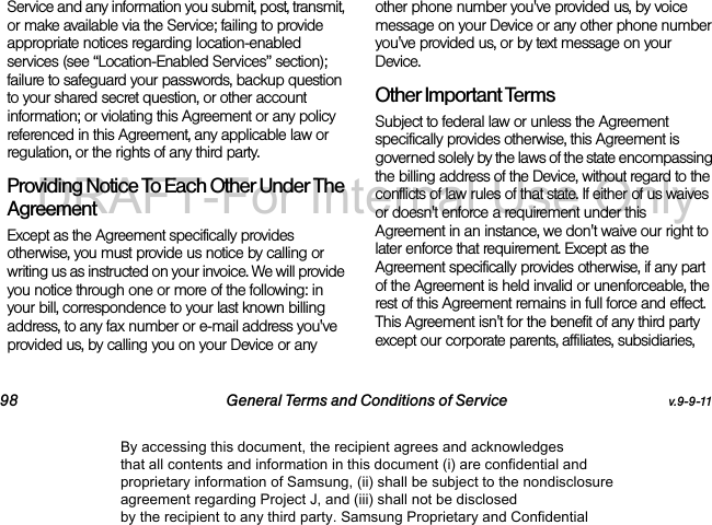 98 General Terms and Conditions of Service v.9-9-11Service and any information you submit, post, transmit, or make available via the Service; failing to provide appropriate notices regarding location-enabled services (see “Location-Enabled Services” section); failure to safeguard your passwords, backup question to your shared secret question, or other account information; or violating this Agreement or any policy referenced in this Agreement, any applicable law or regulation, or the rights of any third party.Providing Notice To Each Other Under The Agreement Except as the Agreement specifically provides otherwise, you must provide us notice by calling or writing us as instructed on your invoice. We will provide you notice through one or more of the following: in your bill, correspondence to your last known billing address, to any fax number or e-mail address you've provided us, by calling you on your Device or any other phone number you've provided us, by voice message on your Device or any other phone number you've provided us, or by text message on your Device.Other Important Terms Subject to federal law or unless the Agreement specifically provides otherwise, this Agreement is governed solely by the laws of the state encompassing the billing address of the Device, without regard to the conflicts of law rules of that state. If either of us waives or doesn't enforce a requirement under this Agreement in an instance, we don't waive our right to later enforce that requirement. Except as the Agreement specifically provides otherwise, if any part of the Agreement is held invalid or unenforceable, the rest of this Agreement remains in full force and effect. This Agreement isn't for the benefit of any third party except our corporate parents, affiliates, subsidiaries, By accessing this document, the recipient agrees and acknowledges that all contents and information in this document (i) are confidential and proprietary information of Samsung, (ii) shall be subject to the nondisclosure agreement regarding Project J, and (iii) shall not be disclosed by the recipient to any third party. Samsung Proprietary and ConfidentialDRAFT-For Internal Use Only
